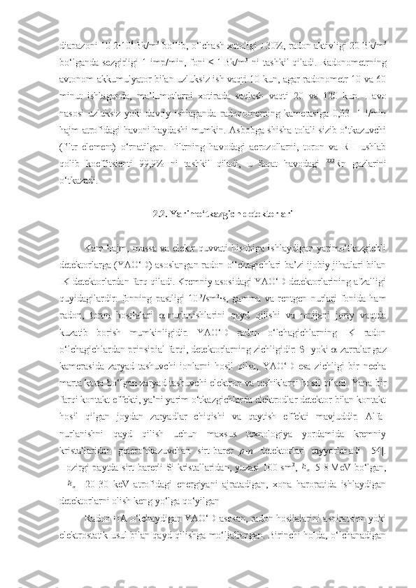 diapazoni 10-2∙10 6  
Bk/m 3
 bo‘lib, o‘lchash xatoligi ±30%, radon aktivligi 20   Bk/m 3
bo‘lganda  sezgirligi   1 imp/min , foni  ≤   1   Bk/m 3
  ni   tashkil   qiladi.  Radonometrning
avtonom akkumulyator bilan uzluksiz ish vaqti 10 kun, agar radonometr 10 va 60
minut   ishlaganda,   ma’lumotlarni   xotirada   saqlash   vaqti   20   va   120   kun.   Havo
nasosi   uzluksiz   yoki   davriy   ishlaganda   radonomerning   kamerasiga   0,03   -1   l/min
hajm atrofidagi havoni haydashi mumkin. Asbobga shisha tolali sizib o‘tkazuvchi
(filtr   element)   o‘rnatilgan.   Filtrning   havodagi   aerozollarni,   toron   va   RH   ushlab
qolib   koeffitsienti   99,9%   ni   tashkil   qiladi,   u   faqat   havodagi   222
Rn   gazlarini
o‘tkazadi.
2.2. Yarimo‘tkazgich detektorlari
Kam   hajm,  massa  va  elektr  quvvati  hisobiga   ishlaydigan  yarimo‘tkazgichli
detektorlarga (YAO‘D) asoslangan radon o‘lchagichlari ba’zi ijobiy jihatlari bilan
IK detektorlardan farq qiladi. Kremniy asosidagi YAO‘D detektorlarining afzalligi
quyidagilardir :   fonning   pastligi   10 -3
/sm 2
∙s,   gamma   va   rentgen   nurlari   fonida   ham
radon,   toron   hosilalari    -nurlanishlarini   qayd   qilishi   va   natijani   joriy   vaqtda
kuzatib   borish   mumkinligidir.   YAO‘D   radon   o‘lchagichlarning   IK   radon
o‘lchagichlardan prinsipial farqi, detektorlarning zichligidir:   - yoki   -zarralar gaz
kamerasida   zaryad   tashuvchi   ionlarni   hosil   qilsa,   YAO‘D   esa   zichligi   bir   necha
marta katta bo‘lgan zaryad tashuvchi elektron va teshiklarni hosil qiladi. Yana bir
farqi kontakt effekti, ya’ni yarim o‘tkazgichlarda elektrodlar detektor bilan kontakt
hosil   qilgan   joydan   zaryadlar   chiqishi   va   qaytish   effekti   mavjuddir.   Alfa-
nurlanishni   qayd   qilish   uchun   maxsus   texnologiya   yordamida   kremniy
kristallaridan   getero‘tkazuvchan   sirt-barer   p - n   detektorlari   tayyorlanadi   [ 5 4].
Hozirgi paytda sirt-barerli Si kristallaridan, yuzasi 100 sm 2
,   E
α =5-8   MeV bo‘lgan,∆Eα
  =20-30   keV   atrofidagi   energiyani   ajratadigan,   xona   haroratida   ishlaydigan
detektorlarni olish keng yo‘lga qo‘yilgan
Radon HA o‘lchaydigan YAO‘D asosan, radon hosilalarini aspiratsion yoki
elektrostatik usul bilan qayd qilishga mo‘ljallangan. Birinchi holda, o‘lchanadigan 