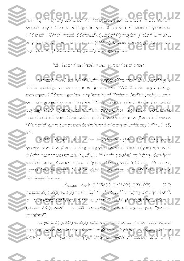 havo   hajmi   majburiy   tarzda   aerozol   filtrlardan   o‘tkazilib,   unda   so‘riladi.   Ma’lum
vaqtdan   keyin   filtrlarda   yig‘ilgan   α
-   yoki   β
-   aktivlik   Si   detektori   yordamida
o‘lchanadi.   Ikkinchi   metod   elektrostatik   (kuchlanish)   maydon   yordamida   musbat
zaryadlangan toron va radon hosilasini ( 216,218
Po) Si detektor yuzasiga o‘tqizgandan
keyin, ularning α -zarralari energiya bo‘yicha qayd qilinadi.
2. 3 . Radonni aspiratsion usul yordamida o‘lchash
Aspiratsion   usul   radon  hosilalarini   suzgich   (filtr)   materialida   ushlanib   yoki
o‘tirib   qolishiga   va   ularning  	
α   va   β
-zarralarini   YAO‘D   bilan   qayd   qilishga
asoslangan. O‘lchanadigan havoning katеa hajmi filtrdan o‘tkaziladi, natijada toron
va   radon   gazlarining   metal   hosilalari   filtrda   ushlanib   qoladi.   Aspiratsion   usulda
quyidagi   shartli   operatsiyalar   bajariladi:   namuna   havodagi   aerozol   zarralari   va
radon hosilalari ishchi filtrda ushlab qolinadi va ularning  	
α - va   β
-zarralari maxsus
ishlab chiqilgan reglament asosida sirt-barer detektori yordamida qayd qilinadi [55,
56].
Rn-222   HA   aniqlashda,   radon   hosilalarining   ( 218
P o,   214
P b,   214
B i)   yarim
yashash  davri   α
  va   β
-zarralarning energiyalari va amplitudasi  bo‘yicha ajratuvchi
diskriminator-protsessorlarda   bajariladi.   222
Rn   ning   ekvivalent   hajmiy   aktivligini
aniqlash   uchun   Kuznets   metodi   bo‘yicha   o‘lchash   vaqti   5-10   min   [55]   olinsa,
Tomas-Terentev   metodi   bo‘yicha   aktivlik   uch   marta   o‘lchanib   [56]   quyidagi
formuladan topiladi:
A
RM HAEQ  =A
Rn ∙F= 0,105 A (1)+0,516 A (6)+0,379 A (3), ( 2 .1)
bu erda:  A (1),  A (2) va  A (3) mos holda  218
P o,  214
Pb  va  214
Bi  hajmiy aktivligi, Bk/m 3
;
F   –   muvozanat  koeffitsienti, radon va uning RH aktivligi nisbati  bilan aniqlanadi
(asosan   F <1);   A
Rn ∙ F   –   Rn -222   hosilalariga   ekvivalent   qiymat   yoki   “ yashirin
energiyasi ” .
Bu   y erda   A (1 ),   A (2) va   A (3) kattaliklarini aniqlashda o‘lchash vaqti va ular
orasidagi  intervallarni hisobga oluvchi tenglamadan foydalaniladi.   A
RM HAEQ   hajmiy
aktivlik   –   Bk/m 3
  “ yashirin   energiya ”   birligida   –   MeV/l itr   ifodalash   uchun   uning 