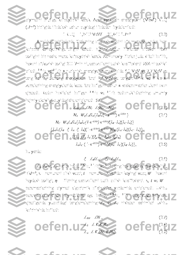 qiymatini   34,6   ga   ko‘paytirish   kerak.   Agar   «yashirin   energiya»ni   (Mev/l)   RIJQ
(J/m 3
) birligida ifodalash uchun quyidagi ifodadan foydalaniladi:
1   RIJQ   =   1,3∙10 5  
MeV/l   =   20,8∙10 –6  
J/m 3
(2.2)
Amaldagi tajribalarda filtrlarning o‘lchash vaqtini  o‘n marta va undan ham
ko‘proq   kamaytirishga   to‘g‘ri   keladi.   Buning   uchun   filtrlardan   o‘tuvchi   havo
tezligini bir necha marta ko‘paytirish kerak. Zamonaviy filtrlar juda sifatli bo‘lib,
havoni o‘tkazish tezligi 200   l/min   ni, aerozollarni tutish koeffitsienti 95% ni tashkil
qiladi.   218
P o  va   214
Pb   α
-nurlanish   energiyalari   mos   holda   6,1   MeV   va   7,7   MeV   ga
teng   bo‘lib,   ularning   energiyalari   farqi   1,6   MeV   ga   tengdir.   218
P o   va   214
Ro  α -
zarralarining energiyalarida katta farq bo‘lgani uchun 	
α -spektrometrlar ularni oson
ajratadi.   Radon   hosilalari   bo‘lgan   218
P o   va   214
Pb   radionuklidlarining   umumiy
hajmiy aktivligi quyidagicha aniqlanadi [ 57 ]:
A
RZQ  = AN
1 =A (N
A  +  N
S ) ( 2 .3)
N
A =W
η A
A / λ
A { λ
B λ
C (1 -e - λ (A) τ
)  e - λ (A) τ
  } (2.4)
N
C =W
η A
A / λ
A { λ
B λ
C (1-e - λ (A) τ
) e - λ (A) τ
/ ( λ
B  - λ
A )( λ
C - λ
A )} +
+ { λ
A λ
C ( λ
B + ξ
1   λ
A -   ξ
1   λ
B )(1 -e - λ (A) τ
) e - λ (A) τ
  )/ λ
B   ( λ
A  - λ
B )( λ
C  -  λ
A )}+
+{( λ
A   [( λ
A - λ
C  )(ξ
C λ
C  –ξ
2 λ
2 +ξ
2 λ
B )+
+ λ
A λ
C ]( 1 -e - λ (C) τ
)  e - λ (C) τ
/ ( λ
A  – λ
C )( λ
B - λ
C )}, (2.5)
bu yerda:
ξ
1 =A
B /A
A ;     ξ
2 =A
C /A
A , ( 2 .6)
A
A , A
B  va  A
C  – mos holda  218
Po,  214
Pb va  214
Bi   ning havodagi hajmiy aktivligi,
Bk/m 3
; τ – namunani olish vaqti;  t –  namuna olingandan keyingi vaqt;  W –  havoni
haydash   tezligi;   η   –   filtrning   aerozollarni   tutib   qolish   koeffitsienti.   τ,   t   va   W   –
parametrlarining   qiymati   algoritmik   o‘lchashlar   yordamida   aniqlanadi.   Ushbu
parametrlar   ma’lum   qiymatlarga   ega   bo‘lib,   218
Po,   214
Bi   amplituda   bo‘yicha
ajratilganda   yuqoridagi   tenglamalarning   A
A   va   A
C   nisbatan   echimlari   ushbu
ko‘rinishda bo‘ladi:
A
RH  =  AN
1 , ( 2 .7)
A
S = A K
S K
3 K
2 ( 2 .8)
A
A =A K
A ( N
1 -K
3 N
2 ) (2.9) 