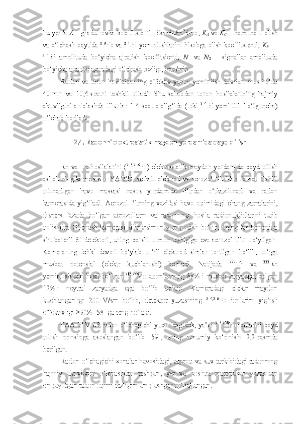 bu yerda  A  – graduirovka koeffitsienti, Bk∙min/m 3
∙imp;  K
A  va  K
C  – namunani olish
va o‘lchash paytida  218
Po va  214
Bi yemirilishlarini hisobga olish koeffitsienti;  K
3  —
214
Bi   amplituda   bo‘yicha   ajratish   koeffitsienti;   N
1   va   N
2   –   signallar   amplituda
bo‘yicha ajratilmagandagi o‘lchash tezligi, imp/min.
Radon va  toron hosilalarining effektiv yarim  yemirilish  davrlari  mos  holda
40   min   va   10,6   soatni   tashkil   qiladi.   Shu   sababdan   toron   hosilalarining   hajmiy
aktivligini aniqlashda filьtrlar 1-4 soat oralig‘ida (toki   214
Bi yemirilib bo‘lguncha)
o‘lchab boriladi.
2. 4 . Radonni elektrostatik maydon yordamida qayd qilish
Rn   va T n   hosilalarini ( 216,218
P o) elektrostatik maydon yordamida qayd qilish
asbobining kamerasi   –   YAO‘D, setkali  elektrod va aerozol filtridan iborat. Tahlil
qilinadigan   havo   massasi   nasos   yordamida   filtrdan   o‘tkazilinadi   va   radon
kamerasida  yig‘iladi.  Aerozol   filtrning  vazifasi   havo  oqimidagi   chan g   zarralarini,
dispers   fazada   bo‘lgan   aerozollarni   va   radonning   hosila   radionuklidlarini   tutib
qolishdir.   O‘lchash   kamerasi   silindrsimon   yopiq   idish   bo‘lib,   uning   bir   tomoniga
sirt   barerli   Si   detektori,   uning   qarshi   tomon   teshigiga   esa   aerozol   filtr   qo‘yilgan.
Kameraning   ichki   devori   bo‘ylab   to‘rli   elektrod   simlar   tortilgan   bo‘lib,   to‘rga
musbat   potensial   (elektr   kuchlanishi)   beriladi.   Natijada   220
Th   va   222
Rn
yemirilishidan hosil bo‘lgan   216,218
P o atomlarining 88% i musbat zaryadga, qolgan
12%   i   neytral   zaryadga   ega   bo‘lib   qoladi.   Kameradagi   elektr   maydon
kuchlanganligi   200   V/sm   bo‘lib,   detektor   yuzasining   216,218
Po   ionlarini   yig‘ish
effektivligi ≥90% [58] ga teng bo‘ladi.
PAA-01M-03 radon o‘lchagichi yuqoridagidek, ya’ni   216,218
Po ionlarini qayd
qilish   prinsipga   asoslangan   bo‘lib   [59],   uning   umumiy   ko‘rinishi   2.2-rasmda
berilgan.
Radon o‘lchagichi  xonalar  havosidagi,  tuproq va suv  tarkibidagi  radonning
hajmiy   aktivligini   o‘lchashdan   tashqari,   yer   va   boshqa   materiallar   yuzasidan
chiqayotgan radon oqimi tezligini aniqlashga mo‘ljallangan. 