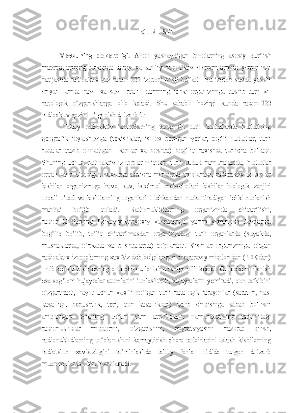 K I R I S H
Mavzuning   dolzarbligi .   Aholi   yashaydigan   binolarning   asosiy   qurilish
materiallarining   tarkibida   tabiiy   va   sun’iy   radioaktiv   elementlarning   yemirilishi
natijasida   radioaktiv  gaz   radon-222   izotopi   hosil   bo‘ladi.  Bu   izotop   suvda   yaxshi
eriydi   hamda   havo   va   suv   orqali   odamning   ichki   organizmiga   tushib   turli   xil
patologik   o‘zgarishlarga   olib   keladi.   Shu   sababli   hozirgi   kunda   radon-222
radioaktiv gazini o‘rganish dolzarbdir.
Tabiiy   radioaktiv   izotoplarning   tarqalishi   turli   hududlarda   hududning
geografik   joylashuviga   (tekisliklar,   ishlov   berilgan   yerlar,   tog‘li   hududlar,   turli
rudalar   qazib   olinadigan     konlar   va   boshqa)   bog‘liq   ravishda   turlicha   bo‘ladi.
Shuning   uchun   radioaktiv   izotoplar   miqdori   turli   hudud   namunalarida,   hududlar
orqali   oqib   o‘tadigan   suvlarda   turlicha   miqdorda   aniqlanadi,   radioaktiv   izotoplar
kishilar   organizmiga   havo,   suv,   iste’mol   mahsulotlari   kishilar   biologik   zanjiri
orqali o‘tadi va kishilarning organlarini ichkaridan nurlantiradigan ichki nurlanish
manbai   bo‘lib   qoladi.   Radionuklidlarning   organizmda   chiqarilishi,
radionuklidlarning   fizikaviy-kimyoviy   xossalariga,   yarim   yemirilish   davrlariga
bog‘liq   bo‘lib,   to‘liq   chiqarilmasdan   organizmdagi   turli   organlarda   (suyakda,
mushaklarda,   o‘pkada   va   boshqalarda)   to‘planadi.   Kishilar   organizmiga   o‘tgan
radioaktiv izotoplarning xavfsiz deb belgilangan chegaraviy miqdoridan (PDKdan)
ortib ketishi kishilarning ortiqcha nurlanish olishiga olib keladi. Ortiqcha nurlanish
esa sog‘lom hujayralar atomlarini ionlashtirib, xujayralarni yemiradi, qon tarkibini
o‘zgartiradi,   hayot   uchun   xavfli   bo‘lgan   turli   patalogik   jarayonlar   (saraton,   nasl
kasalligi,   bepushtlik,   teri,   qon   kasalliklari)   kelib   chiqishiga   sabab   bo‘lishi
aniqlangan.   Shuning   uchun   ham   atrof-muhit   namunalarining   tarkibidagi
radionuklidlar   miqdorini,   o‘zgarishini,   migratsiyasini   nazorat   qilish,
radionuklidlarning   to‘planishini   kamaytirish   chora-tadbirlarini   izlash   kishilarning
radiatsion   xavfsizligini   ta’minlashda   tabiiy   fanlar   oldida   turgan   dolzarb
muammolardan biri hisoblanadi. 