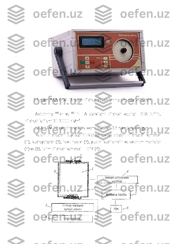 2 .2-rasm.  P AA-01M-03 radon o‘lchagich asbobining umumiy ko‘rinishi.
Asbobning   222
Rn   va   220
Th   HA   aktivligini   o‘lchash   xatoligi   ±30%   bo‘lib,
o‘lchash ko‘lami 20-20000 Bk/m 3
.
P AA-01M-03 asbobining blok-sxema tuzilishi  2 .3-rasmda keltirilgan.
Radon o‘lchagichi  quyidagi  bloklardan tashkil  topgan:  o‘lchagich kamerasi
(1), kuchaytirgich  (2), havo  nasosi   (3), yuqori  kuchlanishli  va  avtonom   manbalar
(4) va (5), iqlim o‘lchash kamerasi – IO‘K (6). 