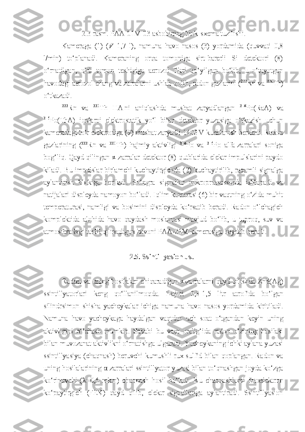 2 .3-rasm.  P AA-01M-03 asbobining blok-sxema tuzilish i .
Kameraga   (1)   ( V =1,7   l),   namuna   havo   nasos   (3)   yordamida   (quvvati   0,8
l/min)   to‘planadi.   Kameraning   orqa   tomoniga   sirt-barerli   Si   detektori   (8)
o‘rnatilgan,   oldi   tomon   teshigiga   aerozol   filtri   qo‘yilgan   bo‘lib,   u   o‘tayotgan
havodagi aerozol chang va zarralarni ushlab qolib, radon gazlarini ( 222
Rn va  220
Th)
o‘tkazadi.
222
Rn   va   220
Th   HA   ni   aniqlashda   musbat   zaryadlangan   218
Po(RaA)   va
216
Po(ThA)   ionlarni   elektrostatik   yo‘l   bilan   detektor   yuzasiga   o‘tkazish   uchun
kameradagi to‘r elektrodiga (9) musbat zaryadli 1400 V kuchlanish beriladi. Radon
gazlarining   ( 222
Rn   va   220
T h )   hajmiy   aktivligi   218
P o   va   216
P o   alfa-zarralari   soniga
bog‘liq. Qayd qilingan  α -zarralar detektor (8) qutblarida elektr impulslarini paydo
kiladi. Bu impulslar  birlamchi  kuchaytirgichda (2) kuchaytirilib, raqamli signalga
aylantirish   blokiga   beriladi.   So‘ngra   signallar   mikroprotsessorda   ishlanadi   va
natijalari displeyda namoyon bo‘ladi. Iqlim kamerasi (6) bir vaqtning o‘zida muhit
temperaturasi,   namligi   va   bosimini   displeyda   ko‘rsatib   beradi.   Radon   o‘lchagich
komplektida   alohida   havo   qaydash   moslamasi   mavjud   bo‘lib,   u   tuproq,   suv   va
atmosferadagi tahlil qilinadigan havoni PAA-01M kamerasiga haydab beradi.
2. 5. Ssintillyasion usul
Radon va  uning hosilalari  chiqaradigan  	
α -zarralarni  qayd qilishda ZnS(Ag)
ssintillyatorlari   keng   qo‘llanilmoqda.   Hajmi   0,8-1,5   l itr   atrofida   bo‘lgan
silindrsimon   shisha   yacheykalar   ichiga   namuna   havo   nasos   yordamida   kiritiladi.
Namuna   havo   yacheykaga   haydalgan   vaqtdan   uch   soat   o‘tgandan   keyin   uning
aktivligini   o‘lchash   mumkin.   Sababi   bu   vaqt   oralig‘ida   radon   o‘zining   hosilasi
bilan muvozanat aktivlikni o‘rnatishga ulguradi. Yacheykaning ichki aylana yuzasi
ssintillyasiya (chaqnash) beruvchi kumushli rux sulfid bilan qoplangan. Radon va
uning hosilalarining α-zarralari ssintillyator yuzasi bilan to‘qnashgan joyda ko‘zga
ko‘rinuvchi   (λ=0,6   mkm)   chaqnash   hosil   bo‘ladi.   Bu   chaqnashlarni   fotoelektron
ko‘paytirgich   (FEK)   qayd   qilib,   elektr   signallariga   aylantiradi.   Ssintillyasion 