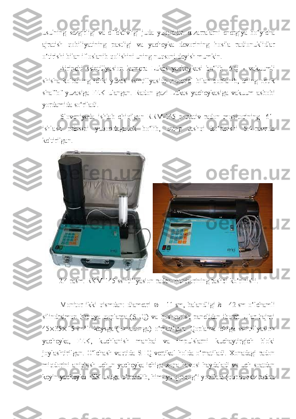 usulning   sezgirligi   va   effektivligi   juda   yuqoridir.   α-zarralarni   energiya   bo‘yicha
ajratish   qobiliyatining   pastligi   va   yacheyka   devorining   hosila   radionuklidlar
o‘tirishi bilan ifloslanib qolishini uning nuqsoni deyish mumkin.
Birinchi   ssintillyasion   kamera   Lukas   yacheykasi   bo‘lib   [60]   –   vakuumli
shisha   kolbaning   ichki   yuzasi   ssintillyasion   material   bilan   qoplanib,   uning   optik
shaffof   yuzasiga   FEK   ulangan.   Radon   gazi   Lukas   yacheykasiga   vakuum   asbobi
yordamida so‘riladi.
Sloveniyada   ishlab   chiqilgan   RRM-145   portativ   radon   monitorining   [61]
ishlash   prinsipi   yuqoridagadek   bo‘lib,   uning   tashqi   ko‘rinishi   5.4-rasmda
keltirilgan.
2 .4-rasm. RKM-145 ssintillyasion radon monitorining tashqi ko‘rinishi.
Monitor   ikki   qismdan:   diametri      =   11   sm,   ba l andligi   h   =   42   sm   o‘lchamli
silindrsimon   himoya   qoplama   (SHQ)   va   boshqarish   panelidan   iborat.   Ular   hajmi
45  35  15   sm 3  
li   keysga   (jomadonga)   o‘rnatilgan.   Qoplama   ichiga   ssintillyasion
yacheyka,   FEK,   kuchlanish   manbai   va   impulslarni   kuchaytirgich   bloki
joylashtirilgan.   O‘lchash   vaqtida   SHQ   vertikal   holda   o‘rnatiladi.   Xonadagi   radon
miqdorini  aniqlash   uchun  yacheyka   ichiga  xona  havosi  haydaladi   va  uch  soatdan
keyin yacheyka FEK ustiga o‘rnatilib, himoya qopqog‘i yopiladi (qopqoqsiz radon 