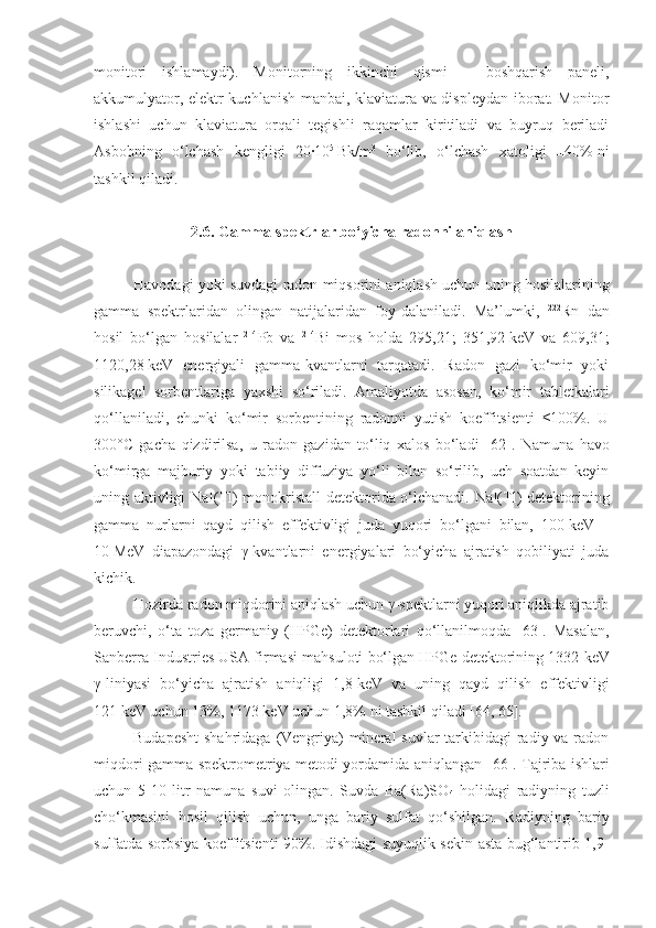 monitori   ishlamaydi).   Monitorning   ikkinchi   qismi   –   boshqarish   paneli,
akkumulyator, elektr kuchlanish manbai, klaviatura va displeydan iborat. Monitor
ishlashi   uchun   klaviatura   orqali   tegishli   raqamlar   kiritiladi   va   buyruq   beriladi
Asbobning   o‘lchash   kengligi   20∙10 5  
Bk/m 3
  bo‘lib,   o‘lchash   xatoligi   ±40%   ni
tashkil qiladi.
2 . 6 . Gamma spektrlar bo‘yicha radonni aniqlash
Havodagi yoki suvdagi radon miqsorini aniqlash uchun uning hosilalarining
gamma   spektrlaridan   olingan   natijalaridan   foy-dalaniladi.   Ma’lumki,   222
Rn   dan
hosil   bo‘lgan   hosilalar   214
Pb   va   214
Bi   mos   holda   295,21;   351,92   keV   va   609,31;
1120,28   keV   energiyali   gamma-kvantlarni   tarqatadi.   Radon   gazi   ko‘mir   yoki
silikagel   sorbentlariga   yaxshi   so‘riladi.   Amaliyotda   asosan,   ko‘mir   tabletkalari
qo‘llaniladi,   chunki   ko‘mir   sorbentining   radonni   yutish   koeffitsienti   ≤100%.   U
300° C   gacha   qizdirilsa,   u   radon   gazidan   to‘liq   xalos   bo‘ladi   [ 62 ].   Namuna   havo
ko‘mirga   majburiy   yoki   tabiiy   diffuziya   yo‘li   bilan   so‘rilib,   uch   soatdan   keyin
uning aktivligi NaI( Tl ) monokristal l   detektorida o‘lchanadi. NaI(Tl) detektorining
gamma   nurlarni   qayd   qilish   effektivligi   juda   yuqori   bo‘lgani   bilan,   100   keV   –
10   MeV   diapazondagi   γ-kvantlarni   energiyalari   bo‘yicha   ajratish   qobiliyati   juda
kichik.
Hozirda radon miqdorini aniqlash uchun γ-spektlarni yuqori aniqlikda ajratib
beruvchi,   o‘ta   toza   germaniy   (HPGe)   detektorlari   qo‘llanilmoqda   [63].   Masalan,
Sanberra Industries USA firmasi mahsuloti bo‘lgan HPGe detektorining 1332   keV
γ-liniyasi   bo‘yicha   ajratish   aniqligi   1,8   keV   va   uning   qayd   qilish   effektivligi
121   keV uchun 13%, 1173   keV uchun 1,8% ni tashkil qiladi [64,   65].
Budapesht  shahridaga (Vengriya) mineral suvlar  tarkibidagi  radiy va radon
miqdori gamma-spektrometriya metodi yordamida aniqlangan [ 66 ]. Tajriba ishlari
uchun   5-10   litr   namuna   suvi   olingan.   Suvda   Ba(Ra)SO
4   holidagi   radiyning   tuzli
cho‘kmasini   hosil   qilish   uchun,   unga   bariy   sulfat   qo‘shilgan.   Radiyning   bariy
sulfatda sorbsiya koeffitsienti 90%. Idishdagi suyuqlik sekin-asta bug‘lantirib 1,9- 