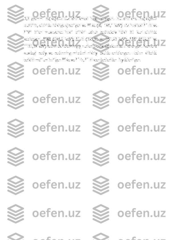 2,3   gramm   B a(Ra)SO
4   tuz   cho‘kmasi   hosil   qilingan.   Bu   cho‘kma   Ba(Ra)SO
4
quritilib,   alohida   idishga   ajratilgan   va   226
Ra   ( E
γ =186,1   keV)   o‘z   hosilasi   214
Pb   va
214
Vi   bilan   muvozanat   hosil   qilishi   uchun   radioaktiv   idish   30   kun   alohida
saqlangan.   226
Ra   (186,1   keV);   214
Pb   (295,21   va   351,92   keV);   214
Bi   (609,31   va
1120,28 keV) radionuklidlarining γ-nurlari HPGe detektorida o‘lchangan. Namuna
suvdagi   radiy   va   radonning   miqdori   nisbiy   usulda   aniqlangan.   Etalon   sifatida
tarkibi ma’lum bo‘lgan  226
Ra va  214
Pb,  214
Bi standartlaridan foydalanilgan. 
