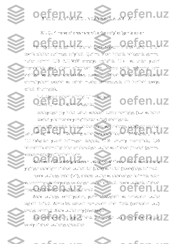 3-BOB. TAJRIBADA OLINGAN NATIJALAR TAHLILI
3.1.   Qurilma va o‘lchash sharoitlariga qo‘yiladigan talablar
Yer maydonlarida gamma-nurlanish dozasi quvvatini o‘l chash uchun ma’lum
texnik   talablar   qurilmaga   qo‘yiladi.   Qurilma   izlash   holatida   ishlaganda   gamma-
nurlar   oqimini   0,05  3,00   MeV   energiya   oralig‘ida   10   s –1
  va   undan   yuqori
intensivlikda   qayd   qilishni   ta’minlashi   lozim.   Tuproq   sirtida   radonning   oqim
zichligini   va   gamma-nurlanish   doza   quvvatini   o‘lchash   hamda   lokal   radiatsion
anomaliyalarni   axtarish   va   ochich   musbat   temperaturada   olib   borilishi   tavsiya
etiladi. Shuningdek,
- hududda qor qatlami qalinligi 0,1   m   dan kam;
- tuproq 0,1   m   dan kam muzlaganda;
- qaralayotgan   joy   holati   uchun   xarakterli   tuproq   namligiga   (kuz   va   bahor
davrlari yoki intensiv yomg‘irlardan so‘ng) erishilganda.
Tuproq namunalarida radionuklidlar tarkibi va solishtirma aktivligini aniqlash
uchun   226
Ra,   232
Th   va   137
Cs   larning   solishtir ma   aktivliklarini   10   Bk/kg   dan,   40
K   –
100   Bk/kg   dan   yuqori   bo‘lmagan   darajada,   40   %   umumiy   noaniqlikda,   0,95
ishonchli lik ehtimolligi bilan aniqlanadigan usullar va o‘lchash jihozlari (gamma-
spektrometrlar) qo‘llanilishi lozim.
RHA   va   ROZ   larning   o‘lchash   usullarini   sinflash.   Radon   va   toronning
yig‘ilgan aktivligini o‘lchash usullari faol (aktiv) va nofaol (passiv)larga bo‘linadi. 
Passiv  usullarga  trekli   (izli),  elektret   usullar  va  aktivlashgan  ko‘mirda  radon
va toronning adsorbsiyasiga asoslangan usullar kiritiladi. Passiv usullarda o‘lchash
integral (yoki kvaziinteg ral)da hisoblanadi.
Aktiv   usullarga   ssintillyatsion,   yarim   o‘tkazgichli   va   ionizat sion   usullar
tegishli   bo‘ladi.   Atmosfera   aerozoli   namunasini   olish   filtrda   (aspiratsion   usul)
amalga oshiriladi. Aktiv usullar oniy (ekspress)dir.
Radiometrik   signalni   qayd   qilishda   qo‘llanilgan   usullar   bo‘yicha   quyidagi
asosiy o‘lchash usullariga ajratadilar: 