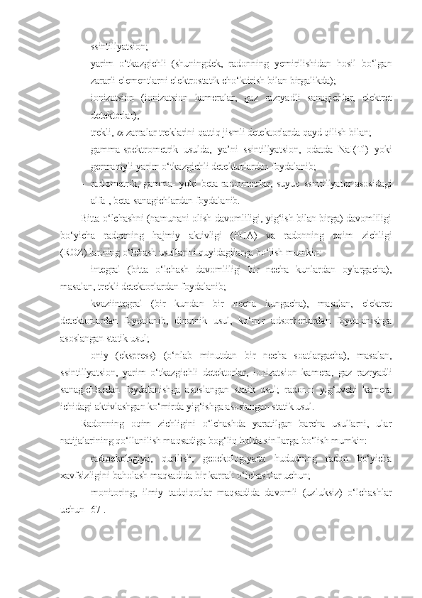 - ssintillyatsion;
- yarim   o‘tkazgichli   (shuningdek,   radonning   yemirilishidan   hosil   bo‘lgan
zararli elementlarni elektrostatik cho‘ktirish bilan birgalikda);
- ionizatsion   (ionizatsion   kameralar,   gaz   razryadli   sanagich lar,   elektret
detektorlar);
- trekli,  -zarralar treklarini qattiq jismli detektorlarda qayd qilish bilan;
- gamma-spektrometrik   usulda,   ya’ni   ssintillyatsion,   odatda   NaI(Tl)   yoki
germaniyli yarim o‘tkazgichli detektorlardan foydalanib;
- radiometrik,   gamma-   yoki   beta-radiometrlar,   suyuq   ssin tillyator   asosidagi
alfa-, beta-sanagichlardan foydalanib. 
Bitta o‘lchashni (namunani olish davomliligi, yig‘ish bilan birga) davomliligi
bo‘yicha   radonning   hajmiy   aktivligi   (PHA)   va   radonning   oqim   zichligi
(ROZ)   larining o‘lchash usullarini quyidagilarga bo‘lish mumkin:
- integral   (bitta   o‘lchash   davomliligi   bir   necha   kunlardan   oylargacha),
masalan, trekli detektorlardan foydalanib;
- kvaziintegral   (bir   kundan   bir   necha   kungacha),   masalan,   elektret
detektorlardan   foydalanib,   dinamik   usul,   ko‘mir   adsorberlardan   foydalanishga
asoslangan statik usul;
- oniy   (ekspress)   (o‘nlab   minutdan   bir   necha   soatlargacha),   masalan,
ssintillyatsion,   yarim   o‘tkazgichli   detektorlar,   ionizat sion   kamera,   gaz   razryadli
sanagichlardan   foydalanishga   asos langan   statik   usul;   radonni   yig‘uvchi   kamera
ichidagi aktivlash gan ko‘mirda yig‘ishga asoslangan statik usul.
Radonning   oqim   zichligini   o‘lchashda   yaratilgan   barcha   usullarni,   ular
natijalarining qo‘llanilish maqsadiga bog‘liq holda sinflarga bo‘lish mumkin:
- radioekologiya,   qurilish,   geoekologiyada   hududning   radon   bo‘yicha
xavfsizligini baholash maqsadida bir karrali o‘lchash lar uchun;
- monitoring,   ilmiy   tadqiqotlar   maqsadida   davomli   (uzluksiz)   o‘lchashlar
uchun [67]. 