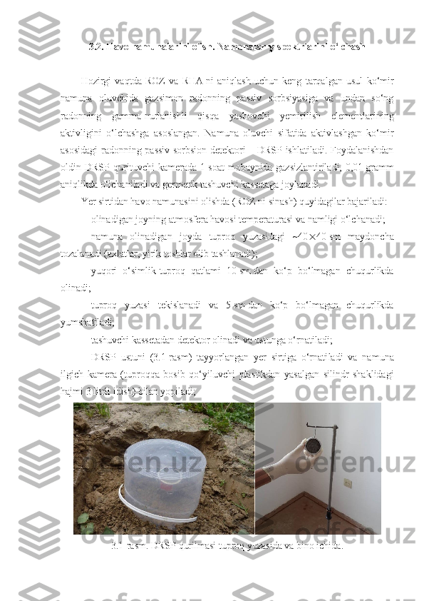 3.2. Havo namunalarini olish. Namunalar   -spektrlarini o‘lchash
Hozirgi   vaqtda   ROZ   va   RHA   ni   aniqlash   uchun   keng   tarqalgan   usul   ko‘mir
namuna   oluvchida   gazsimon   radonning   passiv   sorbsiyasiga   va   undan   so‘ng
radonning   gamma-nurla nishli   qisqa   yashovchi   yemirilish   elementlarining
aktivligini   o‘lchashga   asoslangan.   Namuna   oluvchi   sifatida   aktivlashgan   ko‘mir
asosidagi radonning passiv sorbsion detektori – DRSP ishlatiladi. Foydalanishdan
oldin   DRSP   qurituvchi   kamerada   1   soat   mobaynida   gazsizlantiriladi,   0,01   gramm
aniqlikda o‘lchaniladi va germetik tashuvchi kassetaga joylanadi.
Yer sirtidan havo namunasini olishda (ROZ   ni sinash) quyidagilar bajariladi:
- olinadigan joyning atmosfera havosi temperaturasi va namligi o‘lchanadi;
- namuna   olinadigan   joyda   tuproq   yuzasidagi   ~40  40   sm   maydoncha
tozalanadi (axlatlar, yirik toshlar olib tashlanadi);
- yuqori   o‘simlik-tuproq   qatlami   10   sm   dan   ko‘p   bo‘lmagan   chuqurlikda
olinadi;
- tuproq   yuzasi   tekislanadi   va   5   sm   dan   ko‘p   bo‘lmagan   chuqurlikda
yumshatiladi;
- tashuvchi kassetadan detektor olinadi va ustunga o‘rna tiladi;
- DRSP   ustuni   (3.1-rasm)   tayyorlangan   yer   sirtiga   o‘rnati ladi   va   namuna
ilgich   kamera   (tuproqqa   bosib   qo‘yiluvchi   plas tikdan   yasalgan   silindr   shaklidagi
hajmi 3   litrli idish) bilan yopiladi;
3.1-rasm. DRSP qurilmasi tuproq yuzasida va bino ichida. 