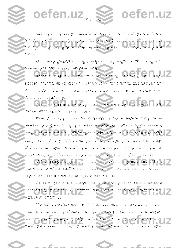 XULOSA
Radon   gazining   tabiiy   materiallardan   chiqish   yoki   emanatsiya   koeffitsienti
5-40% ni tashkil qiladi. Qattiq jismni tashkil  qiluvchi donachalar o‘lchami  kichik
bo‘lib, uning g‘ovakligi katta bo‘lsa, materialning radon emanatsiyasi  ham yuqori
bo‘ladi.
Moddaning   g‘ovakligi   uning   zichligiga   uzviy   bog‘liq   bo‘lib,   uning   to‘la
hajmining 25-40% ni tashkil qilishi mumkin.
Xonadonlardagi   radon   miqdori   asosan   kunning   o‘zgarishiga,   yil   fasliga,
geologik   muhitga   va   geografik   joylashishga   bog‘liqligi   tajribalarda   tasdiqlangan.
Ammo,   ba’zi   mahalliy   bir   qavatli   paxsa   uylardagi   radonning   hajmiy   aktivligi   yil
fasliga bog‘liq bo‘lmaydi.
Tuproqning   radon   eksxalyasiya   tezligi   dala   sharoitida   aniqlanganda   –   7,3-
750 va 16200 Bk/m 2
∙st ni tashkil qilgan.
Yana   shu   narsaga   e’tibor   berish   kerakki,   ko‘pgina   davlatlar   haligacha   er
maydoni   yuzasidan   chiqayotgan   radon   eksxalyasiya   tezligi   bo‘yicha   normativ
chegara qiymatlarini qabul qilishmagan. Buning sababi, radon eksxalyasiya tezligi
tabiiy   va   ma’muriy   faktorlarga,   ya’ni:   laboratoriya   yoki   dala   sharoitidagi
o‘lchashlarga,   maydon   chuqurligiga,   muhit   haroratiga,   bosimiga,   namligiga,   fasl
almashishiga va elektromagnit maydonlarning o‘zgarishiga bog‘liq bo‘lishidir.
Ma’lum geografik joylarning, binolarning radon hajmiy aktivligini, effektiv
dozasini   va   xavflilik   koeffitsientini   aniqlashda   radon   xaritalarining   roli   kattadir.
Joylarning radon xaritalarini tuzish, bu zamon talabidir.
Ushbu   magistrlik   dissertatsiya   ishida   Jizzax   viloyatining   Baxmal   tumanida
aholi   yashaydigan   bino   inshootlarining   radioaktiv   radon   (Rn-222)   gazining   vaqt
variasiyasi  o ‘ rganildi.
Magistrlik dissertatsiyasining I-bobida  radon  va uning xossalari, ya’ni   radon
izotoplari ,   tuproqning   o‘tkazuvchanligi,   g‘ovakligi   va   radon   emanatsiyasi ,
radonning   tuproq   chuqurligi   bo‘yicha   taqsimlanishi ,   tabiiy   buhronlar   va   radon
variatsiyasi ,   radonning   hajmiy   aktivligi ,   atmosferadagi   RHA   miqdori ,   uylar 