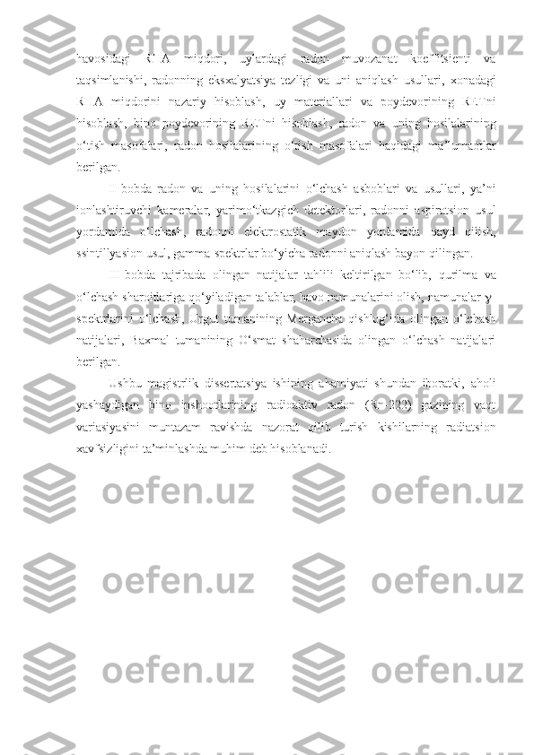 havosidagi   RHA   mi q dori ,   uylardagi   radon   muvozanat   koeffitsienti   va
taqsimlanishi ,   radonning   eksxalya t siya   tezligi   va   uni   aniqlash   usullari ,   xonadagi
RHA   mi q dorini   nazariy   hisoblash ,   uy   materiallari   va   poydevorining   RETni
hisoblash ,   bino   poydevorining   RETni   hisoblash ,   radon   va   uning   hosilalarining
o‘tish   masofalari ,   rado n   hosilalarining   o‘tish   masofalari   haqidagi   ma’lumaotlar
berilgan.
II-bobda   radon   va   uning   hosilalarini   o‘lchash   asboblari   va   usullari ,   ya’ni
ionlashtiruvchi   kameralar ,   yarimo‘tkazgich   detektorlari ,   radonni   aspiratsion   usul
yordamida   o‘lchash ,   radonni   elektrostatik   maydon   yordamida   qayd   qilish ,
ssintillyasion usul ,  gamma - spektrlar bo‘yicha radonni aniqlash  bayon qilingan.
III-bobda   tajribada   olingan   natijalar   tahlili   keltirilgan   bo‘lib,   qurilma   va
o‘lchash sharoitlariga qo‘yiladigan talablar, havo namunalarini olish, namunalar   -
spektrlarini   o‘lchash,   Urgut   tumanining   Mergancha   qishlog‘ida   olingan   o‘lchash
natijalari,   Baxmal   tumanining   O‘smat   shaharchasida   olingan   o‘lchash   natijalari
berilgan.
Ushbu   magistrlik   dissertatsiya   ishining   ahamiyati   shundan   iboratki,   aholi
yashaydigan   bino   inshootlarining   radioaktiv   radon   (Rn-222)   gazining   vaqt
variasiyasi ni   muntazam   ravishda   nazorat   qilib   turish   kishilarning   radiatsion
xavfsizligini ta’minlashda muhim deb hisoblanadi.  
