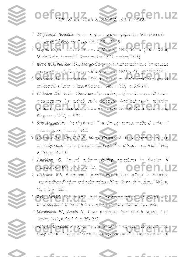 FOYDALANILGAN ADABIYOTLAR RO YXATIʻ
1. Абдусамад   Васидов.   Радон   ва   уни   аниқлаш   усуллари.   Монография.   –
Тошкент: “Ўзбекистон” НМИУ, 2015. – 200 б.
2. Мария   Кюри .   Радиоактивность   //   Москва,   1960,   542   с.   (Рierre   Curie,
Marie Curie, Bemont G. Comptes Rendus, December, 1898) .
3. Ward   W.J.,Fleisher   R.L.,  Morgo-Campero   A. Barrier   technique   for   separate
measurement of radon isotopes  //  R е v. sci. inst . 1977,  v.  48, - р. 1440-1441.
4. Fleischer R.L.  Isotopic disequilibrium of uranium: Alpha-recoil damage and
preferential solution effects  //  Science,  1980,  v.  207, - р. 979-981.
5. Fleischer R.L . Radon: Overview of properties, origin and transport // Radon
measurements   by   etched   track   detectors.   Applications   in   radiation
protection, earth science and the environment. Eds S.A. Durrani and R. Ilic,
Singapore, 1997, -p. 3-20.
6. ScheideggerA.E .   The   physics   of   flow   through   porous   media   //   Univ.   of
Toronto Press, Toronto, 1960.
7. Fleischer R.L., Hart H.R. Jr., Morgo-Campero A . Radon emanation over an
ore body: search for long-distance transport of Rn // Nucl. Instr. Meth. 1980,
v. 173,-p. 169-181.
8. Akerblom   G .   Ground   radon-monitoring   procedures   in   Sweden   //
Geoscientist. 1993, v. 4, -p. 21-27.
9. Fleischer   R.L .   Alpha-recoil   damage   and   solution   effects   in   minerals:
Isotopic disequilibrium and radon release //Geo-Cosmochim. Acta, 1982, v.
46,-p. 2191-2201.
10. EkJ.,   EkB.M .   Radium   and   uranium   concentrations   in   two   eskers   with
enhanced radon emission // NRE IV, Environment International, 1995.
11. Markkanen   PL,   Arvela   H .   Radon   emanation   from   soils   //   Radiat.   Prot.
Dosim. 1992, v. 45, 1-4,-p. 269-272.
12. Robe M. C, Labed V . Explaining the variation in soil radon concen tration: a
study   of   the   influence   of   some   intrinsic   properties   of   a   rock   matrix   on   the 