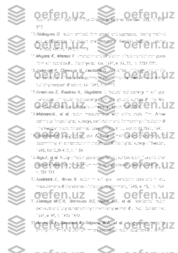 radon emission factor // In Gas Chemistry, Science Reviews 1995, -p. 535-
542.
13. Hildingson   O.   Radon   emitted   from   gravel   and   aggregate;   Testing   method
and   consistencies   for   indoor   environment   //   Swedish   National   Test ing
Institute, Report, 1983,-p. 1-45.
14. Megami K., Mamuri T.  Emanation and exhalation of radon and thoron gases
from soil particles // J. Geophysical Res. 1974, v. 79, 23, - p. 3357-3360.
15. Anderson   P.,   Clavensjo   В .,   Akerblom   G .   The   effect   of   the   ground   on   the
concentration   of   radon   and   gamma   radiation   indoors.   Swedish   council   for
building reseaxch // Report R9: 1983,-p. 1-442.
16. Israelsson   S.,   Knudsen   E.,   Ungethöm   E.   Natural   radioactivity   in   soil   gas:
Exhalation   of   natural   radioactivity   from   the   ground   surface   //   The   Me -
teorological Institute at Uppsala University, Report 1982, №30.
17. Malmqvistl.,   et   al .   radon   measurements   with   alpha   track   film.   Anew
technique for geological surveys, exploration and for mapping of radiation //
The Swedish board for technical development, STU, Report 77-3590, 1980.
18. Hesselbom   A.   Radon   in   soil   gas   -A   study   of   methods   and   instru ments   for
determining Rn concentration in the ground // Geological survey of Sweden,
1985, Ser C,№ 803,-p. 1-58.
19. Bigu J., et al.  Study of radon gas concentration, surface radon flux and other
radiation variables from uranium mine tailings areas // Uranium, 1984, v. 1,-
p. 257-277.
20. Lindmark   A.,   Rosen   B .   Radon   in   soil   gas   -   exhalation   tests   and   in   situ
measurements // the science of the total environment, 1985, v. 45, - p. 397-
404.
21. Alavanja   M.C.R.,   Brownson   R.S.,   Lubin   J.H.,   et   al.   Residential   ra don
exposure and lung cancer among nonsmoking women // J. Natl. Cancer Inst.
1994, v. 86,-p. 1829-1837.
22. Roscoe   R.J.,   Steenland   K,   Halperin   W.E.,   et   al .   Lung   cancer   mor tality
among non-smoking uranium miners exposed to radon daughters // J. Amer. 