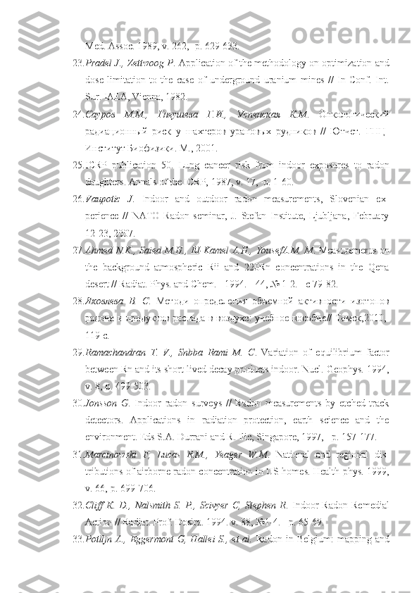 Med. Assoc. 1989, v. 262, -p. 629-633.
23. Pradel J., Zettwoog P . Application of the methodology on optimiza tion and
dose   limitation   to   the   case   of   underground   uranium   mines   //   In   Conf.   Int.
Sur. IAEA, Vienna, 1982.
24. Сауров   М.М.,   Гнеушева   Г.И.,   Успенская   К.М .   Онкологический
радиационный   риск   у   шахтеров   урановых   рудников   //   Ютчет.   ГНЦ-
Институт Биофизики. М., 2001.
25. ICRP   publication   50.   Lung   cancer   risk   from   indoor   exposures   to   ra don
daughters. Annals of the ICRP, 1987, v. 17, -p. 1-60.
26. Vaupotic   J .   Indoor   and   outdoor   radon   measurements,   Slovenian   ex -
perience   //   NATO   Radon   seminar,   J.   Stefan   Institute,   Ljubljana,   February
12-23, 2007.
27. Ahmed N.K., Saied M.H., EI-Kamel A.H., YousefA.M. M . Measure ments on
the   background   atmospheric   Rii   and   220Rn   concentrations   in   the   Qena
desert // Radiat. Phys. and Chem. - 1994. - 44, № 1-2. -  с  79-82.
28. Яковлева   В.   С .   Методи   определения   объемной   активности   изото пов
радона и продуктов распада в воздухе: учебное пособие // Томск,2010,-
119 с.
29. Ramachandran   T.   V.,   Snbba   Rami   M.   С .   Variation   of   equilibrium   fac tor
between Rn and its short-lived decay products indoor. Nucl. Geophys. 1994,
v. 8,-p. 499-503.
30. Jonsson   G .   Indoor   radon   surveys   //   Radon   measurements   by   etched   track
detectors.   Applications   in   radiation   protection,   earth   science   and   the
environment. Eds S.A. Durrani and R. Ilic, Singapore, 1997, - p. 157-177.
31. Marcinowski   F,   Lucas   R.M.,   Yeager   W.M .   National   and   regional   dis -
tributions of airborne radon concentration in US homes. Health phys. 1999,
v. 66,-p. 699-706.
32. Cliff   К .   D.,   Nalsmith   S.   P.,   Scivyer   C,   Stephen   R .   Indoor   Radon   Re medial
Action // Radiat. Prof. Dosira. 1994. v. 88, №1-4. - p. 65-69.
33. Potlljn  A.,  Eggermont   G,  Hallei   S.,  et   al.   Radon  in  Belgium:   map ping  and 