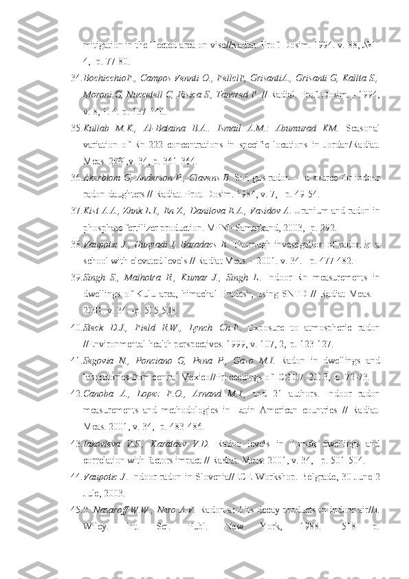 mitigation in the Hected area on vise//Radiat. Prof. Dosim. 1994. v. 88, №1-
4, -p. 77-80.
34. BochicchioF., Campos Vennti O., FellclF, GrisantiA., Grisanti G, Kallta S.,
Moroni G, Nuccetell C, Risica S., Tancred F . // Radial. Prof. Dosim. - 1994,
v. 8, 1. 4.-p. 137-140.
35. Kullab   M.K.,   Al-Bataina   B.A..   Ismail   A.M.:   Abumurad   KM.   Season al
variation   of   Rn-222   concentrations   in   specific   locations   in   Jordan/Radiat.
Meas. 200l,v. 34,-p. 361-364.
36. Akerblom G, Anderson P., Clavens B . Soil gas radon — a source for indoor
radon daughters // Radiat. Prot. Dosim. 1984, v. 7, - p. 49-54.
37. Kist A.A., Zhnk L.I., En Z., Danilova E.A., Vasidov A . Uranium and radon in
phosphate fertilizer production. MPNP Samarkand, 2003, -p. 292.
38. Vaupotic   J.,   Hunyadi   I,   Baradacs   E .   Thorough   investigation   of   radon   in   a
school with elevated levels // Radiat Meas. - 2001. v. 34. - p. 477-482.
39. Singh   S.,   Malhotra   R.,   Kumar   J.,   Singh   L .   Indoor   Rn   measurements   in
dwellings   of   Kulu   area,   himachal   Pradesh,   using   SNTD   //   Radiat   Meas.   -
2001. v. 34. -p. 505-508.
40. Steck   D.J.,   Field   R.W.,   Lynch   Ch.F .   Exposure   to   atmospheric   radon
//Environmental health perspectives. 1999, v. 107, 2,-p. 123-127.
41. Segovia   N.,   Ponciano   G,   Ре n а   Р .,   Gaso   M.I .   Radon   in   dwell ings   and
laboratories from central Mexico//Proceedings of ICGG7. 2003, -p. 72-73.
42. Canoba   A.,   Lopez   F.O.,   Arnand   M.I.,   and   21   authors.   Indoor   radon
measurements   and   methodologies   in   Latin   American   countries   //   Radiat.
Meas. 2001, v. 34, -p. 483-486.
43. Iakovleva   V.S.,   Karataev   V.D.   Radon   levels   in   Tomsk   dwellings   and
correlation with factors impact // Radiat. Meas. 2001, v. 34, - p. 501-504.
44. Vaupotic J . Indoor radon in Slovenia//ECE Workshop. Belgrade, 30 June-2
Jule, 2003.
45. 0.   Nazaroff  W.W., Nero A.V.   Radon and its decay products in indoor air// J.
Wiley.   Int.   Sci.   Publ.   New   York,   1988.   -518   р. 