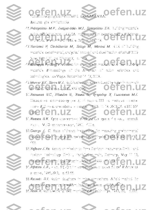 http :// books.google.com / books ? id = elxRAAAAMAAJ
&source=gbs_similarbooks
46. Petropolous   M.P.,   Anagnostakis   M.J.,   Simopolous   S.E .   Building   materials
radon exhalation  rate:  ERRICA  Intercomparison  exercise  results  //   Science
of the total environment. 1999. v. 272, -p. 109-118.
47. Tuccimei   P,   Castelluccio   M.,   Soligo   M.,   Moroni   M.   RER   of   building
materials: experimental, analytical protocol and classification criteria// 2009
Nova Sci. Publ. Inc. Chapter 7, - p. 1-15.
48. Kotrappa P., Stieff F . Electret ion chambers to measure RER from building
materials   //Proceedings   of   the   American   of   radon   scientists   and
technologists. Las Vegas. September 14-17, 2008.
49. Mercer T.T., Stowe W.A . Radoiactive aerosols prodused by radon in room air
// Inhaled Particles HI. 1971. 839 p(38).
50. Яковлева   B . C .,   Шмидт   В.,   Хамел   П.,   Бучродер   X ,   Гынгазова   М.А.
Осаждение   короткоживущих   ДПР   радона-222   на   твердые   поверх -
ности   //   Оптика   атмосферы   и   океана.   -   2005.   Т.   18.   №05-06.   с.520-524
(53).
51. Иванов   В.И .   Курс   дозиметрии:   Учебник   для   вузов.   4-е   изд.,   перераб.
Идоп. - М.: Энергоатомиздат, 1980. - 400 с.
52. George   А .   С .   State   of-the-art   instruments   for   measuring   environ mental
radon and radon progeny // A review: Health Physics. 1996, v. 70, - p. 451-
463.
53. Yafasov A.Ya . Report on mission to firms Genitron Instruments GmbH and
Positron   Technology   GmbH,   Frankfurt-on-main,   Germany,   May   11-12,
Science and Technology Center in Ukraine. - 1999. - p. 1-37.
54. Яфасов  А.Я .,  и  др.   Si ( Li )- p - i - n   детекторы   площадью  60  см 2
  //   Атомная
энергия, 1986, № 2, - с. 62-66.
55. Kuznetz   H.I .   Radon   daughters   in   mine   atmosphere.   Afield   method   for
determining concentrations //Am. bad. Hyg. Assoc. J. 1956. № 17.
56. Rolle R . Rapid working level monitoring // Health Phys. 1972, 22, – p.223- 