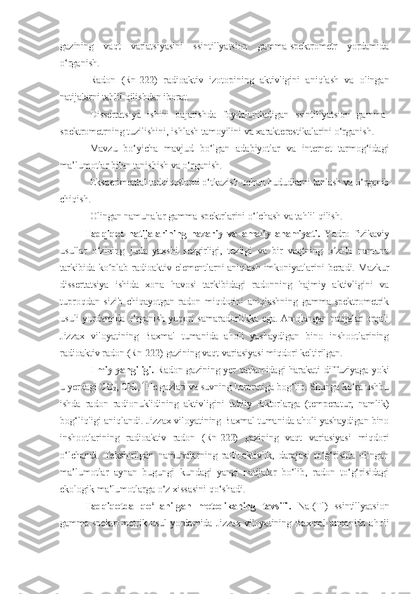 gazining   vaqt   variatsiyasini   ssintillyatsion   gamma-spektrometr   yordamida
o‘rganish.
Radon   (Rn-222)   radioaktiv   izotopining   aktivligini   aniqlash   va   olingan
natijalarni tahlil qilishdan iborat.
Dissertatsiya   ishini   bajarishda   foydalaniladigan   ssintillyatsion   gamma-
spektrometrning tuzilishini, ishlash tamoyilini va xarakterestikalarini o‘rganish.
Mavzu   bo‘yicha   mavjud   bo‘lgan   adabiyotlar   va   internet   tarmog‘idagi
ma’lumotlar bilan tanishish va o‘rganish.
Eksperimental tadqiqotlarni o‘tkazish uchun hududlarni tanlash va o‘rganib
chiqish.
Olingan namunalar gamma-spektrlarini o‘lchash va tahlil qilish. 
Tadqiqot   natijalarining   nazariy   va   amaliy   ahamiyati.   Yadro   fizikaviy
usullar   o zining   juda   yaxshi   sezgirligi,   tezligi   va   bir   vaqtning   o zida   namunaʻ ʻ
tarkibida ko plab radioaktiv elementlarni aniqlash imkoniyatlarini beradi.  	
ʻ Mazkur
dissertatsiya   ishida   xona   havosi   tarkibidagi   radonning   hajmiy   aktivligini   va
tuproqdan   sizib   chiqayotgan   radon   miqdorini   aniqlashning   gamma-spektrometrik
usuli yordamida o‘rganish yuqori samaradorlikka ega. Aniqlangan natijalar orqali
Jizzax   viloyatining   Baxmal   tumanida   aholi   yashaydigan   bino   inshootlarining
radioaktiv radon (Rn-222) gazining vaqt variasiyasi  miqdori keltirilgan.
Ilmiy yangiligi.   Radon gazining yer qatlamidagi harakati diffuziyaga yoki
u yerdagi CO
2 , CH
4 ,  4
He gazlari va suvning haroratiga bog‘liq. Shunga ko‘ra ushbu
ishda   radon   radionuklidining   aktivligini   tabiiy   faktorlarga   (temperatur,   namlik)
bog‘liqligi aniqlandi.  Jizzax viloyatining Baxmal tumanida aholi yashaydigan bino
inshootlarining   radioaktiv   radon   (Rn-222)   gazining   vaqt   variasiyasi   miqdori
o‘lchandi.   Tekshirilgan   namunalarning   radioaktivlik,   darajasi   to‘g‘risida   olingan
ma’lumotlar   aynan   bugungi   kundagi   yangi   natijalar   bo‘lib,   radon   to‘g‘risidagi
ekologik ma’lumotlarga o‘z xissasini qo‘shadi.
Tadqiqotda   qo‘llanilgan   metodikaning   tavsifi .   NaI(Tl)   ssintillyatsion
gamma-spektrometrik usul  yordamida   Jizzax  viloyatining Baxmal  tumanida aholi 