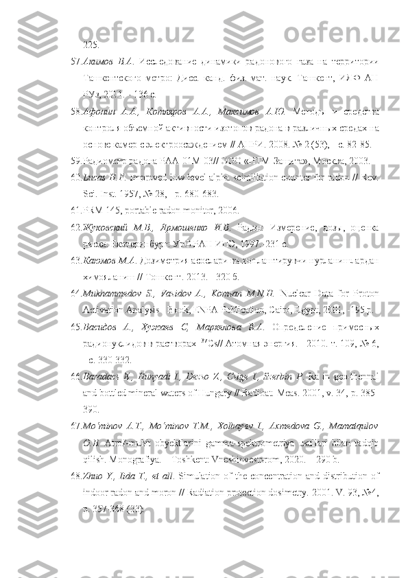 225.
57. Акимов   В.А .   Исследование   динамики   радонового   газа   на   тер ритории
Ташкентского   метро:   Дисс.   канд.   физ.-мат.   наук.   Ташкент,   ИЯФ   АН
РУз, 2001. - 136 с.
58. Афонин   А.А.,   Котляров   А.А.,   Максимов   А.Ю.   Методы   и   сред ства
контроля объемной активности изотопов радона в различных сре дах на
основе камер с электроосаждением // АНРИ. 2008. № 2 (53), - с. 82-85.
59. Радиометр радона РАА-01М-03// ООО «НТМ-Защита», Мо сква, 2003.
60. Lucas H.F . Improved low-level alpha scintillation counter for ra don // Rev.
Sci. Inst. 1957, № 28, - p. 680-683.
61. PRM 145, portable radon monitor, 2006.
62. Жуковский   М.В.,   Ярмошенко   И.В .   Радон:   Измерение,   дозы,   оценка
риска. Екатеринбург: УрО РАН ИПЭ, 1997.-231 с.
63. Каюмов М.А . Дозиметрия асослари ва ионлаштирувчи нурланишлардан
химояланиш // Тошкент. 2013. - 320 б.
64. Mukhammedov   S.,   Vasidov   A.,   Komsan   M.N.H.   Nuclear   Data   for   Proton
Activation Analysis - Book, ENPA Publication, Cairo, Egypt, 2001, -195 p.
65. Васидов   А.,   Хужаев   С,   Маркелова   Е.А .   Определение   примес ных
радионуклидов в растворах  137
Cs // Атомная энергия. - 2010. т. 109, № 6,
- с. 330-332.
66. Baradacs   E.,   Hunyadi   I.,   Dezso   Z.,   Csige   I.,   Szerbin   P .   Ra   in   geo-thennal
and bottled mineral waters of Hungary // Radioat. Meas. 2001, v. 34,-p. 385-
390.
67. Mo‘minov   A.T.,   Mo‘minov   T.M.,   Xolbayev   I.,   Axmedova   G.,   Mamatqulov
O.B.   Atrof-muhit   obyektlarini   gamma-spektrometriya   usullari   bilan   tadqiq
qilish. Monografiya. – Toshkent: Vneshinvestprom, 2020. – 290 b.
68. Zhuo Y., Iida   Т ., et   all . Simulation of  the  concentration  and distribu tion of
indoor radon and moron // Radiation protection dosimetry. 2001. V. 93, №4,
p. 357-368 (33). 