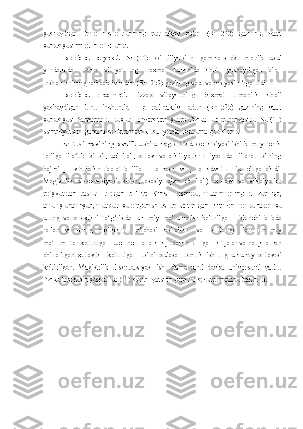 yashaydigan   bino   inshootlarining   radioaktiv   radon   (Rn-222)   gazining   vaqt
variasiyasi  miqdori  o‘lchandi. 
Tadqiqot   obyekti.   NaI(Tl)   ssintillyatsion   gamma-spektrometrik   usul
yordamida   Jizzax   viloyatining   Baxmal   tumanida   aholi   yashaydigan   bino
inshootlarining radioaktiv radon (Rn-222) gazining vaqt variasiyasi  o‘rganildi.
Tadqiqot   predmeti.   Jizzax   viloyatining   Baxmal   tumanida   aholi
yashaydigan   bino   inshootlarining   radioaktiv   radon   (Rn-222)   gazining   vaqt
variasiyasi   Samarqand   davlat   universiteti   yadro   fizika   laboratoriyasida   NaI(Tl)
ssintillyatsion gamma-spektrometrik usul yordamida amalga oshirildi.
Ish tuzilmasining tavsifi .  Ushbu magistrlik dissertatsiyasi ishi kompyuterda
terilgan   bo lib,   kirish,   uch   bob,   xulosa   va   adabiyotlar   ro yxatidan   iborat.   Ishningʻ ʻ
hajmi   __   sahifadan   iborat   bo lib,   __ta   rasm   va   __ta   jadvalni   o z   ichiga   oladi.	
ʻ ʻ
Magistrlik   dissertatsiyasi   kirish,   asosiy   qism   (3   bob),   xulosa   va   adabiyotlar
ro‘yxatidan   tashkil   topgan   bo‘lib:   Kirish   qismida,   muammoning   dolzarbligi,
amaliy ahamiyati, maqsadi va o‘rganish uslubi keltirilgan.   Birinchi bobda  radon  va
u ning   va   xossalari   to‘g‘risida   umumiy   ma’lumotlar   keltirilgan.   Ikkinchi   bobda
radon   va   uning   hosilalarini   o‘lchash   asboblari   va   usullari ga   doir   umumiy
ma’lumotlar keltirilgan.   Uchinchi bobda tajribadan olingan natijalar va natijalardan
chiqadigan   xulosalar   keltirilgan.   Ishni   xulosa   qismida   ishning   umumiy   xulosasi
keltirilgan.   Magistrlik   dissertatsiyasi   ishi   Samarqand   davlat   universiteti   yadro
fizika laboratoriyasida NaI(Tl)  ssintillyatsion gamma-spektrometrida bajarildi. 