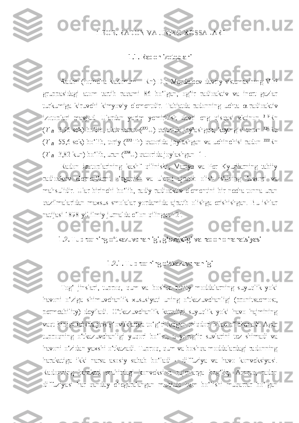 I- BOB. RADON  VA U NING XOSSALARI
1.1. Radon izotoplari
Radon  (lotincha  Radonum   –  Rn)   D.I.   Mendeleev   davriy  sistemasining   VIII
gruppasidagi   atom   tartib   raqami   86   bo‘lgan,   og‘ir   radioaktiv   va   inert   gazlar
turkumiga   kiruvchi   kimyoviy   elementdir.   Tabiatda   radonning   uchta    -radioaktiv
izotoplari   mavjud.   Ulardan   yarim   yemirilish   davri   eng   qisqasi   aktinon   219
Rn
( T
1/2 =3,96   sek) bo‘lib, aktinouran ( 235
U) qatorida joylashgan; keyingisi toron   220
Rn
( T
1/2 =55,6   sek)   bo‘lib,   toriy   ( 232
Th)   qatorida   joylashgan   va   uchinchisi   radon   222
Rn
( T
1/2 =3,82   kun) bo‘lib, uran ( 238
U) qatorida joylashgan [1].
Radon   izotoplarining   kashf   qilinishi,   Mariya   va   Per   Kyurilarning   tabiiy
radioaktiv   elementlarni   o‘rganish   va   ularni   ajratib   olish   ishining   davomi   va
mahsulidir.  Ular  birinchi   bo‘lib,  radiy  radioaktiv  elementini   bir  necha   tonna  uran
qazilmalaridan   maxsus   smolalar   yordamida   ajratib   olishga   erishishgan.   Bu   ishlar
natijasi 1898-yil ilmiy jurnalda e’lon qilingan [2].
1.2. Tuproqning o‘tkazuvchanligi, g‘ovakligi va radon emanatsiyasi
1.2.1. Tuproqning o‘tkazuvchanligi
Tog‘   jinslari,   tuproq,   qum   va   boshqa   tabiiy   moddalarning   suyuqlik   yoki
havoni   o‘ziga   shimuvchanlik   xususiyati   uning   o‘tkazuvchanligi   (pronitsaemost,
permeability)   deyiladi.   O‘tkazuvchanlik   kattaligi   suyuqlik   yoki   havo   hajmining
vaqt birligi  ichida jins g‘ovaklariga to‘g‘ri kelgan miqdori  bilan o‘lchanadi. Agar
tuproqning   o‘tkazuvchanligi   yuqori   bo‘lsa,   u   yomg‘ir   suvlarini   tez   shimadi   va
havoni o‘zidan yaxshi o‘tkazadi. Tuproq, qum va boshqa moddalardagi radonning
harakatiga   ikki   narsa   asosiy   sabab   bo‘ladi   –   diffuziya   va   havo   konveksiyasi.
Radonning   harakati   muhitdagi   konveksion   oqimlarga   bog‘liq.   Ammo,   radon
diffuziyasi   har   qanday   chegaralangan   muhitda   ham   bo‘lishi   muqarrar   bo‘lgan 