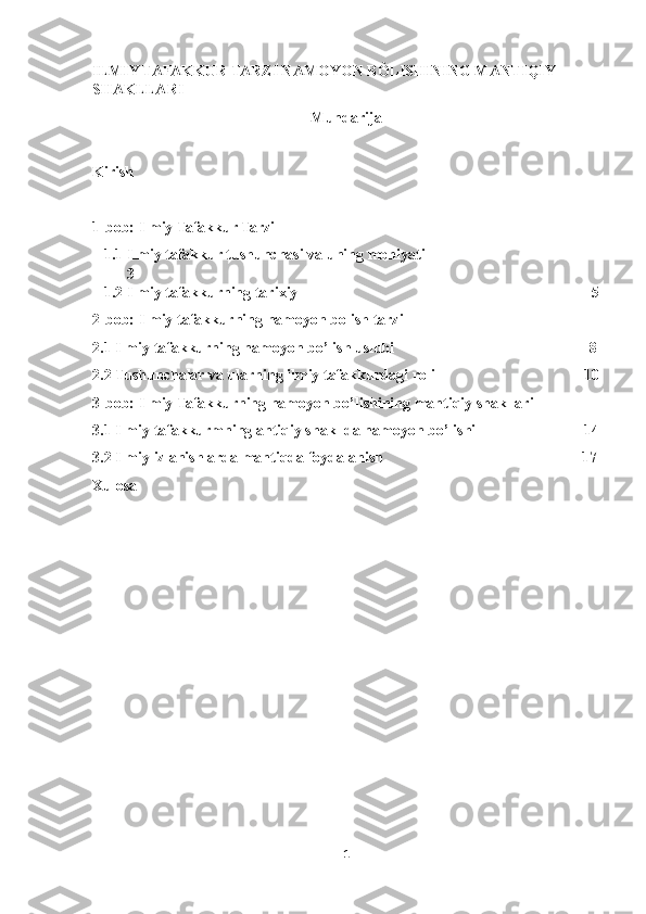 ILMIY TAFAKKUR TARZI NAMOYON BÒLISHINING MANTIQIY 
SHAKLLARI
Mundarija
Kirish
1-bob: Ilmiy Tafakkur Tarzi
1.1 Ilmiy tafakkur tushunchasi va uning mohiyati                                           -
3
1.2 Ilmiy tafakkurning tarixiy                                                                            -5
2-bob: Ilmiy tafakkurning namoyon bolish tarzi
2.1 Ilmiy tafakkurning namoyon bo’lish uslubi                                                  -8
2.2 Tushunchalar va ularning ilmiy tafakkurdagi roli                                      -10
3-bob: Ilmiy Tafakkurning namoyon bo’lishining mantiqiy shakllari
3.1 Ilmiy tafakkurmning antiqiy shakllda namoyon bo’lishi                           -14
3.2 Ilmiy izlanishlarda mantiqda foydalanish                                                   -17
Xulosa
1 