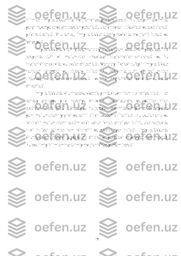 bilimlar   ilmiy   tafakkurning   rivojlanishiga   yordam   beradi.   Bu   jarayon   davomida
yangi nazariyalar va gipotezalar yaratiladi, ular sinovdan o'tkaziladi va tasdiqlanadi
yoki   rad   etiladi.   Shu   tariqa,   ilmiy   tafakkur   doimiy   ravishda   rivojlanib   boradi   va
kengayadi.
Ilmiy tafakkurda shuningdek, mantiqiy fikrlash ham katta ahamiyatga ega. Bu
jarayonda   turli   xil   ma'lumotlar   o'rtasidagi   bog'lanishlar   aniqlanadi   va   bu
bog'lanishlar asosida xulosalar chiqariladi. Mantiqiy fikrlash tufayli ilmiy tafakkur
natijalari   ishonchli   va   ob'ektiv   bo'ladi.   Bu   jarayonda   turli   xil   ma'lumotlar
o'rtasidagi   bog'lanishlar   aniqlanadi   va   bu   bog'lanishlar   asosida   xulosalar
chiqariladi.
Ilmiy   tafakkurda   shuningdek,   skeptik   yondashuvni   ham   o'z   ichiga   oladi.   Har
qanday   gipoteza   yoki   nazariya   sinovdan   o'tkazilguncha   va   dalillar   bilan
tasdiqlanguncha   qabul   qilinmaydi.   Bu   jarayon   davomida   ilmiy   metodologiyalar,
ya'ni  ma'lumotlarni  yig'ish va tahlil  qilish usullari qo'llaniladi. Bu usullar aniq va
ishonchli ma'lumotlarni taqdim etish uchun ishlab chiqilgan bo'lib, ular natijasida
hosil   bo'lgan   bilimlar   ham   ishonchli   va   tasdiqlangan   bo'ladi.   Ilmiy   tafakkurda
shuningdek, natijalarni qayta ko'rib chiqish va yangilash imkoniyati ham mavjud.
Bu esa ilmiy bilimlarning doimiy rivojlanishiga yordam beradi.
10 