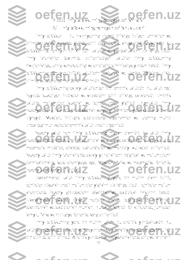 2-bob: Ilmiy tafakkurning namoyon bo’lishi tarzi
2.1 Ilmiy tafakkurning namoyon bo’lish uslublari
Ilmiy   tafakkur   —   bu   insoniyatning   olamni   bilishga   bo'lgan   urinishlari   va
bilimlarni tizimli ravishda yig'ish, tahlil qilish hamda sintez qilish jarayonidir. Bu
tafakkurning   namoyon   bo'lishi   turli   uslublar   va   yondashuvlarni   o'z   ichiga   oladi.
Ilmiy   izlanishlar   davomida   qo'llaniladigan   uslublar   ilmiy   tafakkurning
rivojlanishiga, uning samaradorligi va aniqligini ta'minlashga yordam beradi. Ilmiy
tafakkurning   namoyon   bo’lish   uslublarini   tushunish   va   ulardan   foydalana   olish,
olimlar va tadqiqotchilar uchun muhimdir.
Ilmiy   tafakkurning   asosiy   uslublaridan   biri   empirik   uslubdir.   Bu   uslub   real
hayotda   kuzatilgan   hodisalar   va   voqealarni   tahlil   qilishga   asoslanadi.   Empirik
uslubda   ma'lumotlar   kuzatish   va   tajriba   orqali   yig'iladi.   Bu   uslub   ilmiy
nazariyalarning   haqiqatligini   tekshirish   va   yangi   bilimlarni   yaratishda   muhim   rol
o'ynaydi.   Masalan,   biologik   tadqiqotlarda   organizmlar   va   ularning   muhiti
o'rtasidagi munosabatlar empirik uslub orqali o'rganiladi.
Nazariy   uslub   ham   ilmiy   tafakkurning   muhim   qismidir.   Bu   uslub   ilmiy
nazariyalar va gipotezalarni ishlab chiqish va sinashga asoslanadi. Nazariy uslubda
matematik   modellar,   abstrakt   tushunchalar   va   mantiqiy   xulosalar   qo'llaniladi.
Nazariy uslub  ilmiy izlanishlarda asosiy  yo'nalishlarni   belgilash  va  ma'lumotlarni
tizimlashtirishda   katta   ahamiyatga   ega.   Masalan,   fizika   va   matematika   fanlarida
nazariy uslub keng qo'llaniladi.
Eksperimental   uslub   ilmiy   tafakkurning   yana   bir   muhim   qismi   bo'lib,
tajribalar  o'tkazish orqali ma'lumotlar yig'ishni  o'z ichiga oladi. Tajribalar ma'lum
sharoitlarda   nazariy   gipotezalarni   tekshirish   va   tasdiqlash   imkonini   beradi.
Eksperimental   uslubda   olingan   natijalar   boshqa   tadqiqotchilar   tomonidan
takrorlanishi  va  tasdiqlanishi  mumkin. Bu  uslub ko'plab fan sohalarida,  jumladan
kimyo, fizika va biologiya fanlarida keng qo'llaniladi.
Ilmiy   tafakkurning   yana   bir   muhim   uslubi   bu   analitik   yondashuvdir.   Bu
uslubda   murakkab   hodisalar   va   jarayonlar   oddiy   tarkibiy   qismlarga   ajratilib,   har
biri alohida tahlil qilinadi. Analitik yondashuv ilmiy izlanishlarda aniq va ishonchli
11 