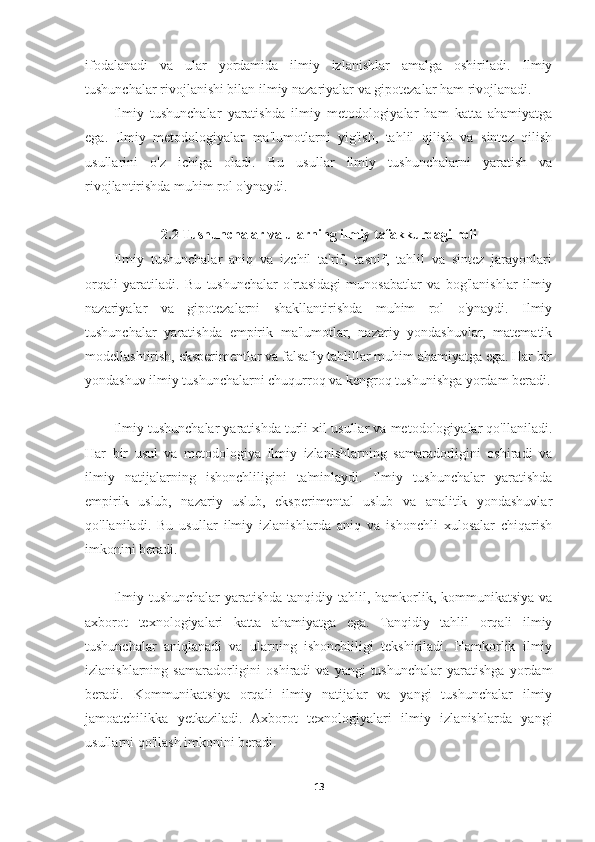 ifodalanadi   va   ular   yordamida   ilmiy   izlanishlar   amalga   oshiriladi.   Ilmiy
tushunchalar rivojlanishi bilan ilmiy nazariyalar va gipotezalar ham rivojlanadi.
Ilmiy   tushunchalar   yaratishda   ilmiy   metodologiyalar   ham   katta   ahamiyatga
ega.   Ilmiy   metodologiyalar   ma'lumotlarni   yig'ish,   tahlil   qilish   va   sintez   qilish
usullarini   o'z   ichiga   oladi.   Bu   usullar   ilmiy   tushunchalarni   yaratish   va
rivojlantirishda muhim rol o'ynaydi.
2.2 Tushunchalar va ularning ilmiy tafakkurdagi roli
Ilmiy   tushunchalar   aniq   va   izchil   ta'rif,   tasnif,   tahlil   va   sintez   jarayonlari
orqali   yaratiladi.   Bu   tushunchalar   o'rtasidagi   munosabatlar   va   bog'lanishlar   ilmiy
nazariyalar   va   gipotezalarni   shakllantirishda   muhim   rol   o'ynaydi.   Ilmiy
tushunchalar   yaratishda   empirik   ma'lumotlar,   nazariy   yondashuvlar,   matematik
modellashtirish, eksperimentlar va falsafiy tahlillar muhim ahamiyatga ega. Har bir
yondashuv ilmiy tushunchalarni chuqurroq va kengroq tushunishga yordam beradi.
Ilmiy tushunchalar yaratishda turli xil usullar va metodologiyalar qo'llaniladi.
Har   bir   usul   va   metodologiya   ilmiy   izlanishlarning   samaradorligini   oshiradi   va
ilmiy   natijalarning   ishonchliligini   ta'minlaydi.   Ilmiy   tushunchalar   yaratishda
empirik   uslub,   nazariy   uslub,   eksperimental   uslub   va   analitik   yondashuvlar
qo'llaniladi.   Bu   usullar   ilmiy   izlanishlarda   aniq   va   ishonchli   xulosalar   chiqarish
imkonini beradi.
Ilmiy tushunchalar  yaratishda tanqidiy tahlil, hamkorlik, kommunikatsiya va
axborot   texnologiyalari   katta   ahamiyatga   ega.   Tanqidiy   tahlil   orqali   ilmiy
tushunchalar   aniqlanadi   va   ularning   ishonchliligi   tekshiriladi.   Hamkorlik   ilmiy
izlanishlarning  samaradorligini   oshiradi   va   yangi   tushunchalar   yaratishga   yordam
beradi.   Kommunikatsiya   orqali   ilmiy   natijalar   va   yangi   tushunchalar   ilmiy
jamoatchilikka   yetkaziladi.   Axborot   texnologiyalari   ilmiy   izlanishlarda   yangi
usullarni qo'llash imkonini beradi.
13 