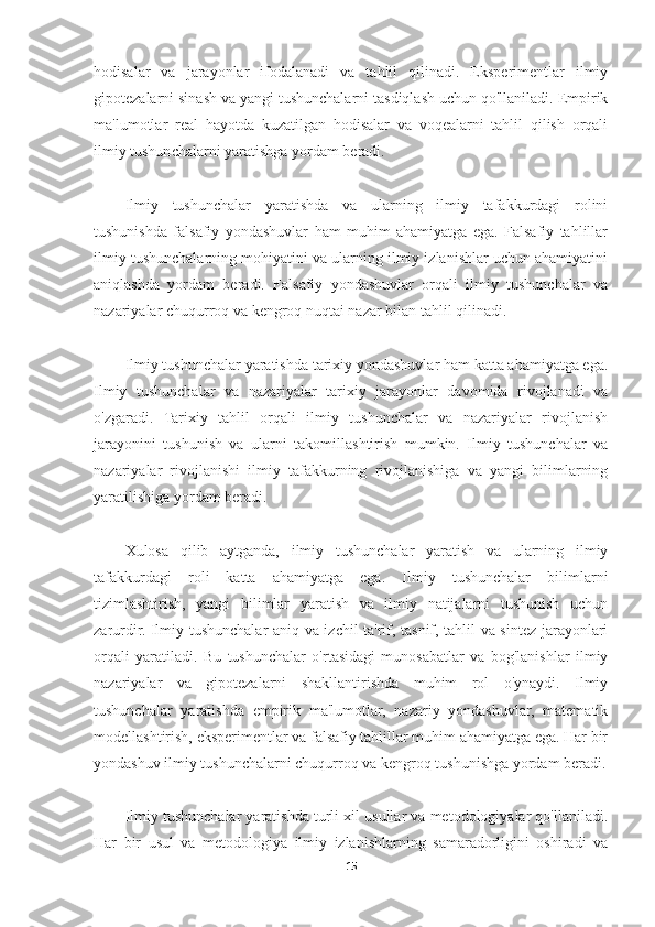 hodisalar   va   jarayonlar   ifodalanadi   va   tahlil   qilinadi.   Eksperimentlar   ilmiy
gipotezalarni sinash va yangi tushunchalarni tasdiqlash uchun qo'llaniladi. Empirik
ma'lumotlar   real   hayotda   kuzatilgan   hodisalar   va   voqealarni   tahlil   qilish   orqali
ilmiy tushunchalarni yaratishga yordam beradi.
Ilmiy   tushunchalar   yaratishda   va   ularning   ilmiy   tafakkurdagi   rolini
tushunishda   falsafiy   yondashuvlar   ham   muhim   ahamiyatga   ega.   Falsafiy   tahlillar
ilmiy tushunchalarning mohiyatini va ularning ilmiy izlanishlar uchun ahamiyatini
aniqlashda   yordam   beradi.   Falsafiy   yondashuvlar   orqali   ilmiy   tushunchalar   va
nazariyalar chuqurroq va kengroq nuqtai nazar bilan tahlil qilinadi.
Ilmiy tushunchalar yaratishda tarixiy yondashuvlar ham katta ahamiyatga ega.
Ilmiy   tushunchalar   va   nazariyalar   tarixiy   jarayonlar   davomida   rivojlanadi   va
o'zgaradi.   Tarixiy   tahlil   orqali   ilmiy   tushunchalar   va   nazariyalar   rivojlanish
jarayonini   tushunish   va   ularni   takomillashtirish   mumkin.   Ilmiy   tushunchalar   va
nazariyalar   rivojlanishi   ilmiy   tafakkurning   rivojlanishiga   va   yangi   bilimlarning
yaratilishiga yordam beradi.
Xulosa   qilib   aytganda,   ilmiy   tushunchalar   yaratish   va   ularning   ilmiy
tafakkurdagi   roli   katta   ahamiyatga   ega.   Ilmiy   tushunchalar   bilimlarni
tizimlashtirish,   yangi   bilimlar   yaratish   va   ilmiy   natijalarni   tushunish   uchun
zarurdir. Ilmiy tushunchalar aniq va izchil ta'rif, tasnif, tahlil va sintez jarayonlari
orqali   yaratiladi.   Bu   tushunchalar   o'rtasidagi   munosabatlar   va   bog'lanishlar   ilmiy
nazariyalar   va   gipotezalarni   shakllantirishda   muhim   rol   o'ynaydi.   Ilmiy
tushunchalar   yaratishda   empirik   ma'lumotlar,   nazariy   yondashuvlar,   matematik
modellashtirish, eksperimentlar va falsafiy tahlillar muhim ahamiyatga ega. Har bir
yondashuv ilmiy tushunchalarni chuqurroq va kengroq tushunishga yordam beradi.
Ilmiy tushunchalar yaratishda turli xil usullar va metodologiyalar qo'llaniladi.
Har   bir   usul   va   metodologiya   ilmiy   izlanishlarning   samaradorligini   oshiradi   va
15 