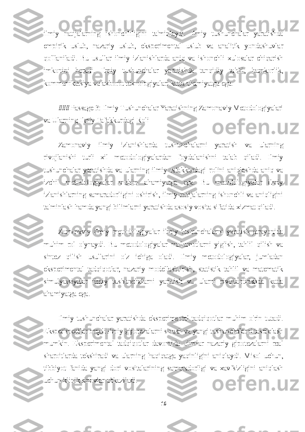 ilmiy   natijalarning   ishonchliligini   ta'minlaydi.   Ilmiy   tushunchalar   yaratishda
empirik   uslub,   nazariy   uslub,   eksperimental   uslub   va   analitik   yondashuvlar
qo'llaniladi.   Bu   usullar   ilmiy   izlanishlarda   aniq   va   ishonchli   xulosalar   chiqarish
imkonini   beradi.   Ilmiy   tushunchalar   yaratishda   tanqidiy   tahlil,   hamkorlik,
kommunikatsiya va axborot texnologiyalari katta ahamiyatga ega.
### Passage 3: Ilmiy Tushunchalar Yaratishning Zamonaviy Metodologiyalari
va Ularning Ilmiy Tafakkurdagi Roli
Zamonaviy   ilmiy   izlanishlarda   tushunchalarni   yaratish   va   ularning
rivojlanishi   turli   xil   metodologiyalardan   foydalanishni   talab   qiladi.   Ilmiy
tushunchalar   yaratishda   va   ularning   ilmiy   tafakkurdagi   rolini   aniqlashda   aniq   va
izchil   metodologiyalar   muhim   ahamiyatga   ega.   Bu   metodologiyalar   ilmiy
izlanishlarning samaradorligini oshirish, ilmiy natijalarning ishonchli va aniqligini
ta'minlash hamda yangi bilimlarni yaratishda asosiy vosita sifatida xizmat qiladi.
Zamonaviy   ilmiy   metodologiyalar   ilmiy   tushunchalarni   yaratish   jarayonida
muhim   rol   o'ynaydi.   Bu   metodologiyalar   ma'lumotlarni   yig'ish,   tahlil   qilish   va
sintez   qilish   usullarini   o'z   ichiga   oladi.   Ilmiy   metodologiyalar,   jumladan
eksperimental   tadqiqotlar,   nazariy   modellashtirish,   statistik   tahlil   va   matematik
simulyatsiyalar   ilmiy   tushunchalarni   yaratish   va   ularni   rivojlantirishda   katta
ahamiyatga ega.
Ilmiy   tushunchalar   yaratishda   eksperimental   tadqiqotlar   muhim   o'rin   tutadi.
Eksperimentlar orqali ilmiy gipotezalarni sinash va yangi tushunchalarni tasdiqlash
mumkin.   Eksperimental   tadqiqotlar   davomida   olimlar   nazariy   gipotezalarni   real
sharoitlarda   tekshiradi   va   ularning   haqiqatga   yaqinligini   aniqlaydi.   Misol   uchun,
tibbiyot   fanida   yangi   dori   vositalarining   samaradorligi   va   xavfsizligini   aniqlash
uchun klinik sinovlar o'tkaziladi. 
16 