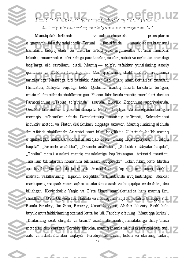 3-bob: Ilmiy Tafakkurning namoyon bo’lishining mantiqiy shakllari
3.1 Ilmiy tafakkurmning mantiqiy shakllda namoyon bo’lishi 
Mantiq   dalil   keltirish   va   xulosa   chiqarish   prinsiplarini
o rganuvchiʻ   falsafiy   tadqiqotdir.   Formal   fan   sifatida   mantiq   abstrakt   unsurli
tizimlarni   tadqiq   etadi,   bu   unsurlar   ta kid   yoki   argumentlar   bo lishi   mumkin.	
ʼ ʻ
Mantiq   muammolari   o zi   ichiga	
ʻ   paradokslar ,   xatolar ,   sabab   va   oqibatlar   orasidagi
bog larga   oid   savollarni   oladi.   Mantiq	
ʻ   —   to g ri   tafakkur   yuritishning   asosiy	ʻ ʻ
qonunlari   va   shakllari   haqidagi   fan.   Mantiq   o zining   shakllanish   va   rivojlanish
ʻ
tarixiga   ega.   Mantiqga   oid   dastlabki   fikrlar   Qad.   Sharq   mamlakatlarida,   xususan,
Hindiston,   Xitoyda   vujudga   keldi.   Qadimda   mantiq   falsafa   tarkibida   bo lgan,	
ʻ
mustaqil  fan sifatida shakllanmagan. Yunon falsafasida  mantiq masalalari  dastlab
Parmenidning   „Tabiat   to g risida“   asarida,   Eleylik   Zenonning   aporiyalarida,	
ʻ ʻ
Geraklit   ta limotida   u   yoki   bu   darajada   ko rib   chiqilgan.   Aristotelgacha   bo lgan	
ʼ ʻ ʻ
mantiqiy   ta limotlar   ichida   Demokritning   mantiqiy   ta limoti,   Sokrashnchnt
ʼ ʼ
induktiv metodi  va  Platon dialektikasi  diqqatga sazovor.  Mantiq ilmining alohida
fan  sifatida   shakllanishi   Aristotel   nomi   bilan   bog likdir.   U   birinchi   bo lib  mantiq	
ʻ ʻ
o rganadigan   masalalar   doirasini   aniqlab   berdi.   Uning   „Kategoriyalar“,   „Talqin	
ʻ
haqida“,   „Birinchi   analitika“,   „Ikkinchi   analitika“,   „Sofistik   raddiyalar   haqida“,
„Topika“   nomli   asarlari   mantiq   masalalariga   bag ishlangan.   Aristotel   mantiqni	
ʻ
„ma lum   bilimlardan   noma lum   bilimlarni   aniqlovchi“,   „chin   fikrni   xato   fikrdan	
ʼ ʼ
ajra-tuvchi“   fan   sifatida   ta riflaydi.   Aristoteldan   so ng   mantiq,   asosan,   stoiklar	
ʼ ʻ
maktabi   vakillarining   ,   Epikur,   skeptiklar   ta limotlarida   rivojlantirilgan.   Stoiklar	
ʼ
mantiqning   maqsadi   inson   aqlini   xatolardan   asrash   va   haqiqatga   erishishdir,   deb
bilishgan.   Keyinchalik   Yaqin   va   O rta   Sharq   mamlakatlarida   ham   mantiq   ilmi	
ʻ
shakllandi. O rta Osiyoda ham falsafa va mantiq mustaqil fan sifatida taraqqiy etdi.	
ʻ
Bunda   Farobiy,   Ibn   Sino,   Beruniy,   Umar   Xayyom,   Alisher   Navoiy,   Bedil   kabi
buyuk mutafakkirlarning xizmati katta bo ldi. Farobiy o zining „Mantiqqa kirish“,	
ʻ ʻ
„Ilmlarning   kelib   chiqishi   va   tasnifi“   asarlarida   mantiq   masalalariga   ilmiy   bilish
metodlari deb qaragan. Forobiy fikricha, mantiq insonlarni bilish jarayonidagi turli
xato   va   adashishlardan   saqlaydi.   Forobiy   tushuncha,   hukm   va   ularning   turlari,
17 