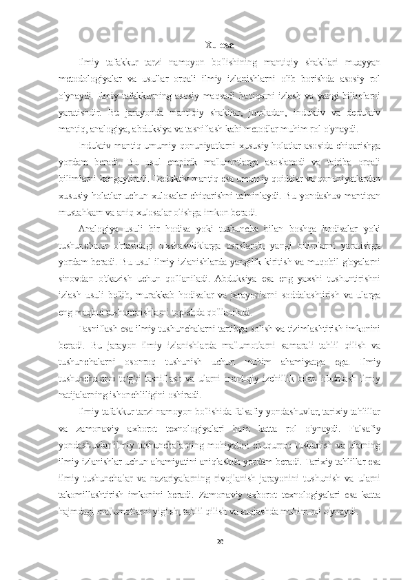 Xulosa
Ilmiy   tafakkur   tarzi   namoyon   bo'lishining   mantiqiy   shakllari   muayyan
metodologiyalar   va   usullar   orqali   ilmiy   izlanishlarni   olib   borishda   asosiy   rol
o'ynaydi.   Ilmiy   tafakkurning   asosiy   maqsadi   haqiqatni   izlash   va   yangi   bilimlarni
yaratishdir.   Bu   jarayonda   mantiqiy   shakllar,   jumladan,   induktiv   va   deduktiv
mantiq, analogiya, abduksiya va tasniflash kabi metodlar muhim rol o'ynaydi.
Induktiv mantiq umumiy qonuniyatlarni xususiy holatlar asosida chiqarishga
yordam   beradi.   Bu   usul   empirik   ma'lumotlarga   asoslanadi   va   tajriba   orqali
bilimlarni kengaytiradi. Deduktiv mantiq esa umumiy qoidalar va qonuniyatlardan
xususiy  holatlar  uchun  xulosalar  chiqarishni  ta'minlaydi. Bu  yondashuv mantiqan
mustahkam va aniq xulosalar olishga imkon beradi.
Analogiya   usuli   bir   hodisa   yoki   tushuncha   bilan   boshqa   hodisalar   yoki
tushunchalar   o'rtasidagi   o'xshashliklarga   asoslanib,   yangi   bilimlarni   yaratishga
yordam beradi. Bu usul ilmiy izlanishlarda yangilik kiritish va muqobil g'oyalarni
sinovdan   o'tkazish   uchun   qo'llaniladi.   Abduksiya   esa   eng   yaxshi   tushuntirishni
izlash   usuli   bo'lib,   murakkab   hodisalar   va   jarayonlarni   soddalashtirish   va   ularga
eng maqbul tushuntirishlarni topishda qo'llaniladi.
Tasniflash esa ilmiy tushunchalarni tartibga solish va tizimlashtirish imkonini
beradi.   Bu   jarayon   ilmiy   izlanishlarda   ma'lumotlarni   samarali   tahlil   qilish   va
tushunchalarni   osonroq   tushunish   uchun   muhim   ahamiyatga   ega.   Ilmiy
tushunchalarni   to'g'ri   tasniflash   va   ularni   mantiqiy   izchillik   bilan   ifodalash   ilmiy
natijalarning ishonchliligini oshiradi.
Ilmiy tafakkur tarzi namoyon bo'lishida falsafiy yondashuvlar, tarixiy tahlillar
va   zamonaviy   axborot   texnologiyalari   ham   katta   rol   o'ynaydi.   Falsafiy
yondashuvlar  ilmiy tushunchalarning mohiyatini  chuqurroq tushunish va ularning
ilmiy izlanishlar uchun ahamiyatini aniqlashda yordam beradi. Tarixiy tahlillar esa
ilmiy   tushunchalar   va   nazariyalarning   rivojlanish   jarayonini   tushunish   va   ularni
takomillashtirish   imkonini   beradi.   Zamonaviy   axborot   texnologiyalari   esa   katta
hajmdagi ma'lumotlarni yig'ish, tahlil qilish va saqlashda muhim rol o'ynaydi.
20 