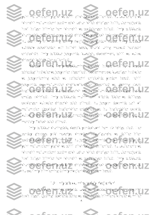 ya'ni  ma'lumotlarni  yig'ish va tahlil  qilish usullari qo'llaniladi. Bu usullar aniq va
ishonchli ma'lumotlarni taqdim etish uchun ishlab chiqilgan bo'lib, ular natijasida
hosil   bo'lgan   bilimlar   ham   ishonchli   va   tasdiqlangan   bo'ladi.   Ilmiy   tafakkurda
shuningdek, natijalarni qayta ko'rib chiqish va yangilash imkoniyati ham mavjud.
Bu   esa   ilmiy   bilimlarning   doimiy   rivojlanishiga   yordam   beradi.   Ilmiy   tafakkur
sub'ektiv   qarashlardan   xoli   bo'lishi   kerak,   chunki   uning   maqsadi   haqiqatni
aniqlashdir.   Ilmiy   tafakkur   jarayonida   kuzatish,   eksperiment,   tahlil   va   xulosa
chiqarish kabi usullar qo'llaniladi. 
Kuzatish   —   bu   ilmiy   tafakkurning   dastlabki   bosqichi   bo'lib,   u   orqali
tabiatdagi hodisalar va jarayonlar o'rganiladi. Eksperiment esa kuzatilgan hodisalar
va   jarayonlarning   sabab   va   oqibatlarini   aniqlashda   yordam   beradi.   Tahlil
jarayonida   esa   ma'lumotlar   sinchkovlik   bilan   o'rganiladi   va   ularning   o'zaro
bog'liqligi   aniqlanadi.   Xulosa   chiqarish   esa   bu   ma'lumotlarga   asoslangan   holda
amalga   oshiriladi.   Ilmiy   tafakkurda   muhim   omil   sifatida   faktlar   va   dalillarga
asoslangan   xulosalar   chiqarish   talab   qilinadi.   Bu   jarayon   davomida   turli   xil
ma'lumotlar   o'rtasidagi   bog'lanishlar   aniqlanadi   va   bu   bog'lanishlar   asosida
xulosalar chiqariladi. Ilmiy tafakkur natijalari ishonchli  va ob'ektiv bo'lishi  uchun
mantiqiy fikrlash talab qilinadi. 
lmiy   tafakkur   shuningdek,   skeptik   yondashuvni   ham   o'z   ichiga   oladi.   Har
qanday   gipoteza   yoki   nazariya   sinovdan   o'tkazilguncha   va   dalillar   bilan
tasdiqlanguncha   qabul   qilinmaydi.   Bu   jarayon   davomida   ilmiy   metodologiyalar,
ya'ni  ma'lumotlarni  yig'ish va tahlil  qilish usullari qo'llaniladi. Bu usullar aniq va
ishonchli ma'lumotlarni taqdim etish uchun ishlab chiqilgan bo'lib, ular natijasida
hosil   bo'lgan   bilimlar   ham   ishonchli   va   tasdiqlangan   bo'ladi.   Ilmiy   tafakkurda
shuningdek, natijalarni qayta ko'rib chiqish va yangilash imkoniyati ham mavjud.
Bu esa ilmiy bilimlarning doimiy rivojlanishiga yordam beradi. 
1.2 Ilmiy tafakkurning tarixiy rivojlanishi
Ilmiy   tafakkur   insoniyat   tarixida   uzoq   va   murakkab   rivojlanish   jarayonini
bosib o'tgan. Qadimgi davrlarda tabiat va olam haqida bilimlar afsonalar va miflar
4 