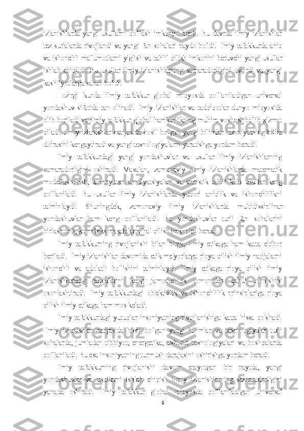 izlanishlarda   yangi   usullarni   qo'llash   imkonini   berdi.   Bu   davrda   ilmiy   izlanishlar
tez sur'alarda rivojlandi va yangi  fan sohalari  paydo bo'ldi. Ilmiy tafakkurda aniq
va ishonchli ma'lumotlarni yig'ish va tahlil qilish imkonini beruvchi yangi usullar
ishlab   chiqildi.   Bu   usullar   ilmiy   izlanishlarning   samaradorligini   oshirdi   va   yangi
kashfiyotlarga sabab bo'ldi.
Hozirgi   kunda   ilmiy   tafakkur   global   miqyosda   qo'llaniladigan   universal
yondashuv   sifatida   tan   olinadi.   Ilmiy   izlanishlar   va   tadqiqotlar   dunyo   miqyosida
olib boriladi va ilmiy tafakkur global hamkorlikning muhim vositasi bo'lib xizmat
qiladi. Ilmiy izlanishlar natijasida hosil bo'lgan yangi bilimlar insoniyatning bilim
doirasini kengaytiradi va yangi texnologiyalarni yaratishga yordam beradi. 
Ilmiy   tafakkurdagi   yangi   yondashuvlar   va   usullar   ilmiy   izlanishlarning
samaradorligini   oshiradi.   Masalan,   zamonaviy   ilmiy   izlanishlarda   matematik
modellashtirish,   kompyuter   simulyatsiyalari   va   statistik   tahlil   kabi   usullar   keng
qo'llaniladi.   Bu   usullar   ilmiy   izlanishlarda   yuqori   aniqlik   va   ishonchlilikni
ta'minlaydi.   Shuningdek,   zamonaviy   ilmiy   izlanishlarda   multidissiplinar
yondashuvlar   ham   keng   qo'llaniladi.   Bu   yondashuvlar   turli   fan   sohalarini
birlashtirib, kompleks masalalarni hal qilish imkonini beradi.
Ilmiy   tafakkurning   rivojlanishi   bilan   birga,   ilmiy   etikaga   ham   katta   e'tibor
beriladi. Ilmiy izlanishlar  davomida etik me'yorlarga rioya qilish ilmiy natijalarni
ishonchli   va   adolatli   bo'lishini   ta'minlaydi.   Ilmiy   etikaga   rioya   qilish   ilmiy
izlanishlarning   natijalarini   keng   jamoatchilik   tomonidan   qabul   qilinishini
osonlashtiradi.   Ilmiy   tafakkurdagi   ob'ektivlik   va   ishonchlilik   prinsiplariga   rioya
qilish ilmiy etikaga ham mos keladi.
Ilmiy   tafakkurdagi   yutuqlar   insoniyatning   rivojlanishiga   katta   hissa   qo'shadi.
Ilmiy   izlanishlar   natijasida   hosil   bo'lgan   yangi   bilimlar   va   texnologiyalar   turli
sohalarda,   jumladan   tibbiyot,   energetika,   axborot   texnologiyalari   va   boshqalarda
qo'llaniladi. Bu esa insoniyatning turmush darajasini oshirishga yordam beradi.
Ilmiy   tafakkurning   rivojlanishi   davom   etayotgan   bir   paytda,   yangi
yondashuvlar   va   usullarni   ishlab   chiqish   ilmiy   izlanishlarning   samaradorligini
yanada   oshiradi.   Ilmiy   tafakkur   global   miqyosda   qo'llaniladigan   universal
6 