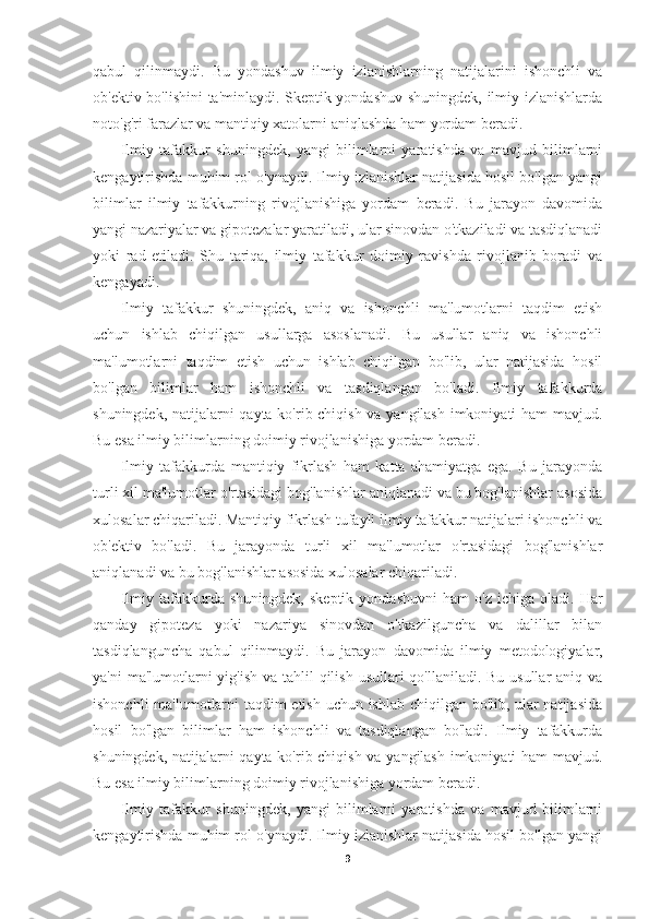 qabul   qilinmaydi.   Bu   yondashuv   ilmiy   izlanishlarning   natijalarini   ishonchli   va
ob'ektiv bo'lishini ta'minlaydi. Skeptik yondashuv shuningdek, ilmiy izlanishlarda
noto'g'ri farazlar va mantiqiy xatolarni aniqlashda ham yordam beradi.
Ilmiy   tafakkur   shuningdek,   yangi   bilimlarni   yaratishda   va   mavjud   bilimlarni
kengaytirishda muhim rol o'ynaydi. Ilmiy izlanishlar natijasida hosil bo'lgan yangi
bilimlar   ilmiy   tafakkurning   rivojlanishiga   yordam   beradi.   Bu   jarayon   davomida
yangi nazariyalar va gipotezalar yaratiladi, ular sinovdan o'tkaziladi va tasdiqlanadi
yoki   rad   etiladi.   Shu   tariqa,   ilmiy   tafakkur   doimiy   ravishda   rivojlanib   boradi   va
kengayadi.
Ilmiy   tafakkur   shuningdek,   aniq   va   ishonchli   ma'lumotlarni   taqdim   etish
uchun   ishlab   chiqilgan   usullarga   asoslanadi.   Bu   usullar   aniq   va   ishonchli
ma'lumotlarni   taqdim   etish   uchun   ishlab   chiqilgan   bo'lib,   ular   natijasida   hosil
bo'lgan   bilimlar   ham   ishonchli   va   tasdiqlangan   bo'ladi.   Ilmiy   tafakkurda
shuningdek, natijalarni qayta ko'rib chiqish va yangilash imkoniyati ham mavjud.
Bu esa ilmiy bilimlarning doimiy rivojlanishiga yordam beradi.
Ilmiy   tafakkurda   mantiqiy   fikrlash   ham   katta   ahamiyatga   ega.   Bu   jarayonda
turli xil ma'lumotlar o'rtasidagi bog'lanishlar aniqlanadi va bu bog'lanishlar asosida
xulosalar chiqariladi. Mantiqiy fikrlash tufayli ilmiy tafakkur natijalari ishonchli va
ob'ektiv   bo'ladi.   Bu   jarayonda   turli   xil   ma'lumotlar   o'rtasidagi   bog'lanishlar
aniqlanadi va bu bog'lanishlar asosida xulosalar chiqariladi.
Ilmiy   tafakkurda   shuningdek,   skeptik   yondashuvni   ham   o'z   ichiga   oladi.   Har
qanday   gipoteza   yoki   nazariya   sinovdan   o'tkazilguncha   va   dalillar   bilan
tasdiqlanguncha   qabul   qilinmaydi.   Bu   jarayon   davomida   ilmiy   metodologiyalar,
ya'ni  ma'lumotlarni  yig'ish va tahlil  qilish usullari qo'llaniladi. Bu usullar aniq va
ishonchli ma'lumotlarni taqdim etish uchun ishlab chiqilgan bo'lib, ular natijasida
hosil   bo'lgan   bilimlar   ham   ishonchli   va   tasdiqlangan   bo'ladi.   Ilmiy   tafakkurda
shuningdek, natijalarni qayta ko'rib chiqish va yangilash imkoniyati ham mavjud.
Bu esa ilmiy bilimlarning doimiy rivojlanishiga yordam beradi.
Ilmiy   tafakkur   shuningdek,   yangi   bilimlarni   yaratishda   va   mavjud   bilimlarni
kengaytirishda muhim rol o'ynaydi. Ilmiy izlanishlar natijasida hosil bo'lgan yangi
9 