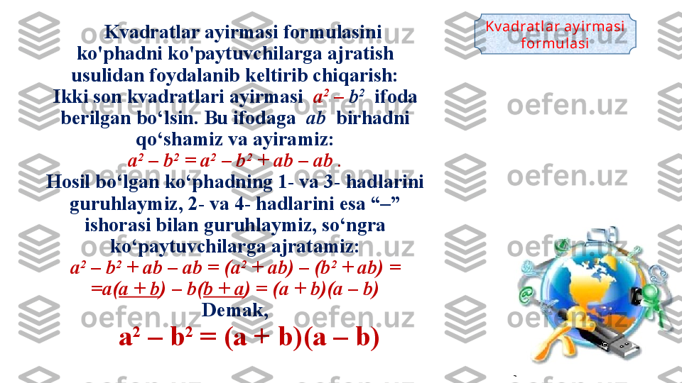    K vadratlar ayirmasi formulasi ni 
ko'phadni ko'paytuvchilarga ajratish 
usulidan foydalanib keltirib chiqarish:
Ikki son kvadratlari ayirmasi   a 2
 –  b 2
  ifoda 
berilgan bo‘lsin. Bu ifodaga   ab   birhadni 
qo‘shamiz va ayiramiz:
a 2
 – b 2
 = a 2
 – b 2
 + ab – ab .
Hosil bo‘lgan ko‘phadning 1- va 3- hadlarini 
guruhlaymiz, 2- va 4- hadlarini esa “–” 
ishorasi bilan guruhlaymiz, so‘ngra 
ko‘paytuvchilarga ajratamiz:
a 2
 – b 2
 + ab – ab = (a 2
 + ab) – (b 2
 + ab) =
 = a( a + b ) – b( b + a ) = (a + b)(a – b) 
Demak,
      a 2
 – b 2
 = (a + b)(a – b)  Kv adrat lar ay irmasi 
formul asi 