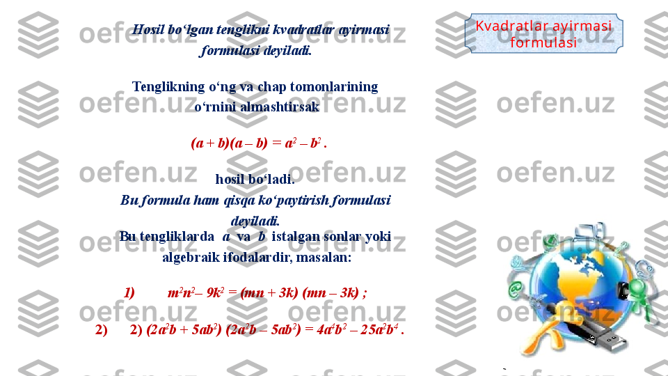     Hosil bo‘lgan tenglikni kvadratlar ayirmasi 
formulasi deyiladi .
Tenglikning o‘ng va chap tomonlarining 
o‘rnini almashtirsak
     
  (a + b)(a – b)  =  a 2
 – b 2 
.
hosil bo‘ladi. 
Bu formula ham qisqa ko‘paytirish formulasi 
deyiladi. 
Bu tengliklarda   a   va   b   istalgan sonlar yoki 
algebraik ifodalardir, masalan:
1) m 2
n 2
– 9k 2
 = (mn + 3k) (mn – 3k) ;
2) 2)  (2a 2
b + 5ab 2
) (2a 2
b – 5ab 2
) = 4a 4
b 2
 – 25a 2
b 4
 .
  Kv adrat lar ay irmasi 
formul asi 