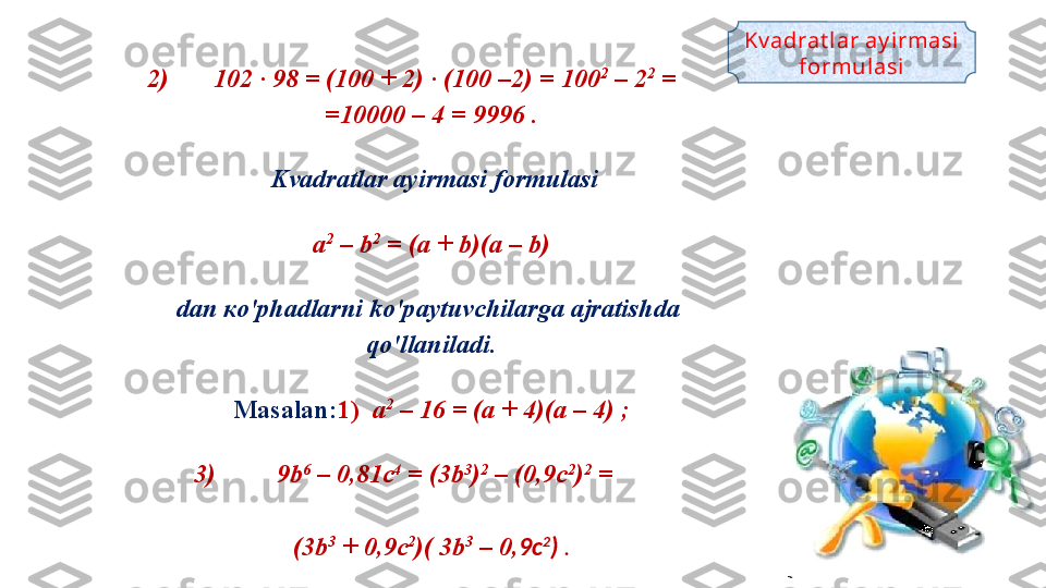 2) 102 · 98 = (100 + 2) · (100 –2) = 100 2
 – 2 2
 = 
=10000 – 4 = 9996 .
  Kvadratlar ayirmasi formulasi
a 2
 – b 2
 = (a + b)(a – b)
dan  ко' phadlarni ko ' paytuvchilarga ajratishda 
qo ' llaniladi .
Masalan: 1)   a 2
 – 16 = (a + 4)(a – 4) ;
3) 9b 6
 – 0,81c 4
 = (3b 3
) 2
 – (0,9c 2
) 2
 = 
(3b 3
 + 0,9c 2
)( 3b 3
 – 0, 9c 2
)  . Kv adrat lar ay irmasi 
formul asi 