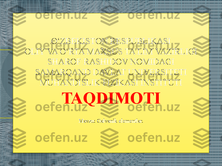 O‘ZBEKISTON RESPUBLIKASI
OLIY VA O‘RTA MAXSUS TA’LIM VAZIRLIGI
SHAROF RASHIDOV NOMIDAGI
SAMARQAND DAVLAT UNIVERSITETI
MUHANDISLIK FIZIKASI INSTITUTI
TAQDIMOTI
Mavzu: Galvanik elementlar.
                                                                                     