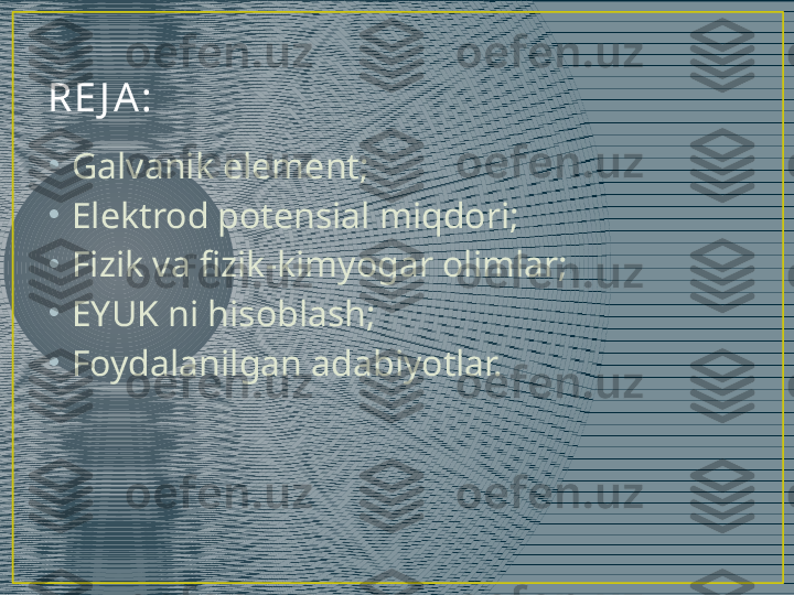 RE J A :
•
Galvanik element;
•
Elektrod potensial miqdori;
•
Fizik va fizik-kimyogar olimlar;
•
EYUK ni hisoblash;
•
Foydalanilgan adabiyotlar. 