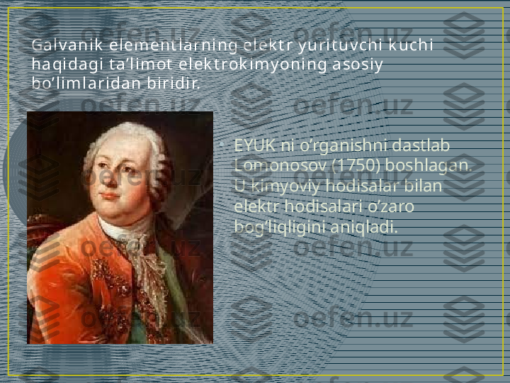 Ga l v a n i k  el em en t l a r n i n g e l e k t r  y u r i t u v c h i  k u c h i  
h a qi da gi  t a’ l i m ot  e l e k t rok i m y on i n g a sosi y  
bo’ l i m l a r i da n  bi r i di r.
•
EYUK ni o’rganishni dastlab 
Lomonosov (1750) boshlagan. 
U kimyoviy hodisalar bilan 
elektr hodisalari o’zaro 
bog’liqligini aniqladi. 