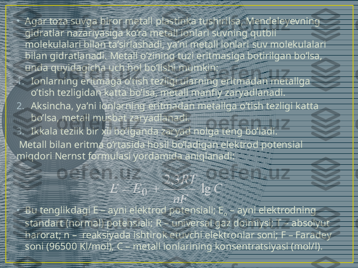 •
Agar toza suvga biror metall plastinka tushirilsa, Mendeleyevning 
gidratlar nazariyasiga ko’ra metall ionlari suvning qutbli 
molekulalari bilan ta’sirlashadi, ya’ni metall ionlari suv molekulalari 
bilan gidratlanadi. Metall o’zining tuzi eritmasiga botirilgan bo’lsa, 
unda quyidagicha uch hol bo’lishi mumkin:
1. Ionlarning eritmaga o’tish tezligi ularning eritmadan metallga 
o’tish tezligidan katta bo’lsa, metall manfiy zaryadlanadi.
2. Aksincha, ya’ni ionlarning eritmadan metallga o’tish tezligi katta 
bo’lsa, metall musbat zaryadlanadi.
3. Ikkala tezlik bir xil bo’lganda zaryad nolga teng bo’ladi.
  Metall bilan eritma o’rtasida hosil bo’ladigan elektrod potensial 
miqdori Nernst formulasi yordamida aniqlanadi:
• Bu tеnglikdаgi Е – аyni elеktrоd pоtеnsiаli; Е
о  – аyni elеktrоdning 
stаndаrt (nоrmаl) pоtеnsiаli; R – univеrsаl gаz dоimiysi; T – аbsоlyut 
harorat; n –  reaksiyadа ishtirоk etuvchi elеktrоnlаr sоni; F – Fаrаdеy 
sоni (96500 Kl/mоl),  C  – mеtаll iоnlаrining kоnsеntrаtsiyasi (mоl/l).  