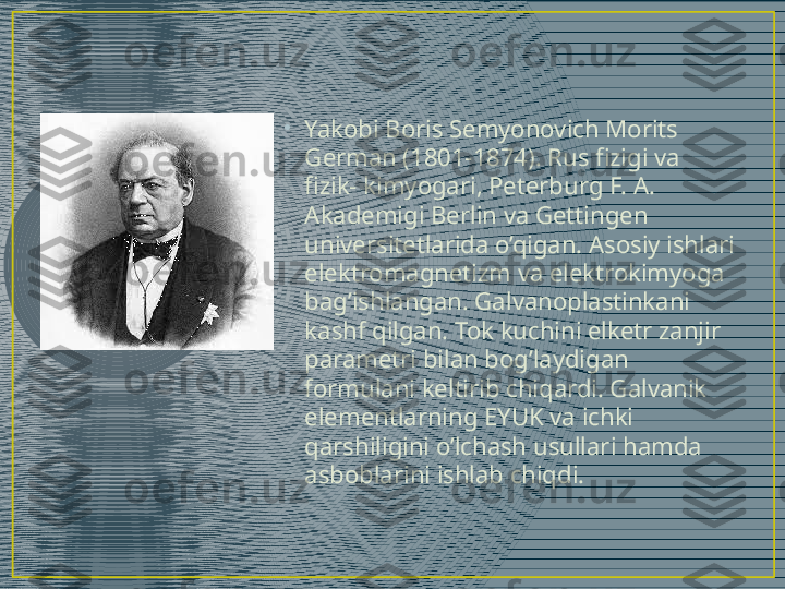 •
Yakobi Boris Semyonovich Morits 
German (1801-1874). Rus fizigi va 
fizik- kimyogari, Peterburg F. A. 
Akademigi Berlin va Gettingen 
universitetlarida o’qigan. Asosiy ishlari 
elektromagnetizm va elektrokimyoga 
bag’ishlangan. Galvanoplastinkani 
kashf qilgan. Tok kuchini elketr zanjir 
parametri bilan bog’laydigan 
formulani keltirib chiqardi. Galvanik 
elementlarning EYUK va ichki 
qarshiligini o’lchash usullari hamda 
asboblarini ishlab chiqdi. 