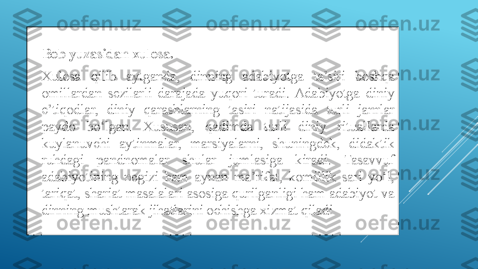 
Bob yuzasidan xulosa. 

Xulosa  qilib  aytganda,  dinning  adabiyotga  ta’siri  boshqa 
omillardan  sezilarli  darajada  yuqori  turadi.  Adabiyotga  diniy 
e’tiqodlar,  diniy  qarashlarning  tasiri  natijasida  turli  janrlar 
paydo  bo‘lgan.  Xususan,  qadimda  turli  diniy  rituallarda 
kuylanuvchi  aytinmalar,  marsiyalarni,  shuningdek,  didaktik 
ruhdagi  pandnomalar  shular  jumlasiga  kiradi.  Tasavvuf 
adabiyotining  negizi  ham  aynan  ma’rifat,  komillik  sari  yo‘l, 
tariqat, shariat masalalari asosiga qurilganligi ham adabiyot va 
dinning mushtarak jihatlarini ochishga xizmat qiladi 