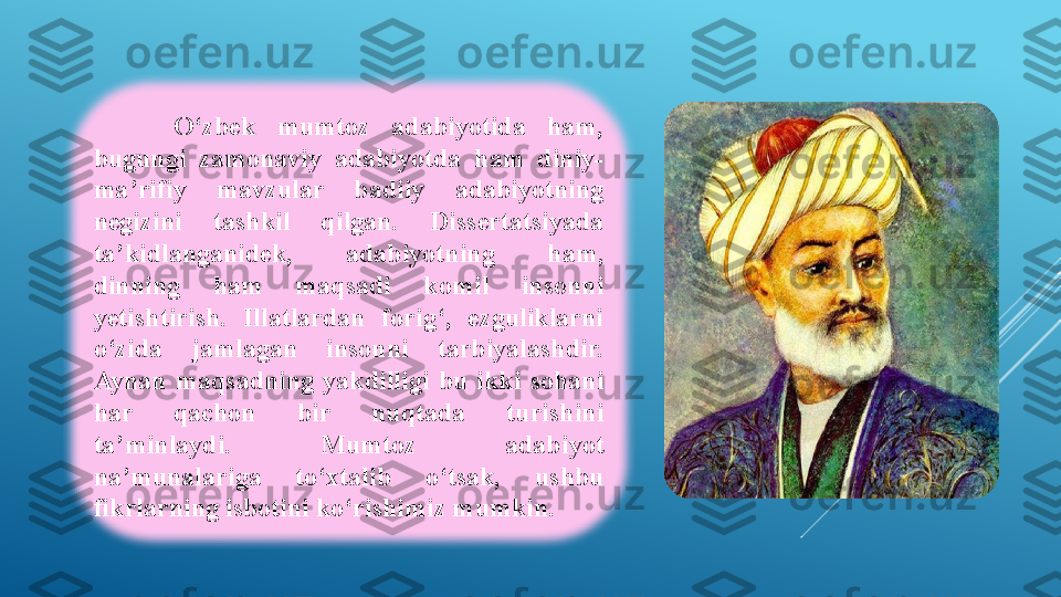 O‘zbek  mumtoz  adabiyotida  ham, 
bugungi  zamonaviy  adabiyotda  ham  diniy-
ma’rifiy  mavzular  badiiy  adabiyotning 
negizini  tashkil  qilgan.  Dissertatsiyada 
ta’kidlanganidek,  adabiyotning  ham, 
dinning  ham  maqsadi  komil  insonni 
yetishtirish.  Illatlardan  forig‘,  ezguliklarni 
o‘zida  jamlagan  insonni  tarbiyalashdir. 
Aynan  maqsadning  yakdilligi  bu  ikki  sohani 
har  qachon  bir  nuqtada  turishini 
ta’minlaydi.  Mumtoz  adabiyot 
na’munalariga  to‘xtalib  o‘tsak,  ushbu 
fikrlarning isbotini ko‘rishimiz mumkin.  