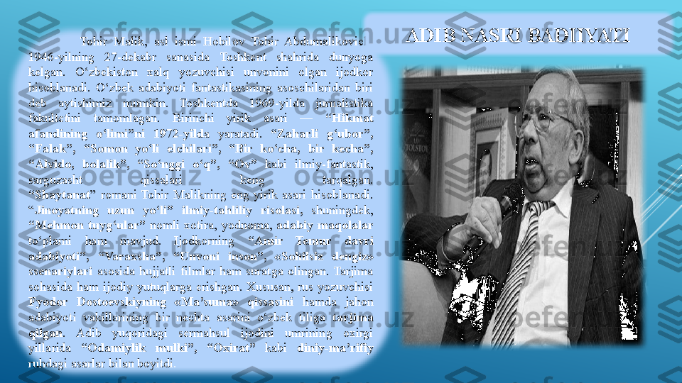 Tohir  Malik,  asl  ismi  Hobilov  Tohir  Abdumalikovich, 
1946-yilning  27-dekabr  sanasida  Toshkent  shahrida  dunyoga 
kelgan.  O‘zbekiston  xalq  yozuvchisi  unvonini  olgan  ijodkor 
hisoblanadi.  O‘zbek  adabiyoti  fantastikasining  asoschilaridan  biri 
deb  aytishimiz  mumkin.  Toshkentda  1969-yilda  jurnalistika 
fakultetini  tamomlagan.  Birinchi  yirik  asari  —  “Hikmat 
afandining  o‘limi”ni  1972-yild a  y aratadi .  “Zaharli  g‘ubor”, 
“Falak”,  “Somon  yo‘li  elchilari”,  “Bir  ko‘cha,  bir  kecha”, 
“Alvido,  bolalik”,  “So‘nggi  o‘q”,  “Ov”   kabi  ilmiy-fantastik, 
sarguzasht  qissalari  keng  tarqalgan.
“Shaytanat ”  romani  Tohir  Malikning  eng  yirik  asari  hisoblanadi. 
“ Jinoyatning  uzun  yo‘li”  ilmiy-tahliliy  risolasi,   shuningdek, 
“Mehmon  tuyg‘ular”  nomli  xotira,  yodnoma,  adabiy  maqolalar 
to‘plami  ham  mavjud.  Ijodkorning  “Amir  Temur  davri 
adabiyoti”,  “Varaxsha”,  “Unvoni  inson”,  «Sohilsiz  dengiz» 
ssenariylari   asosida  hujjatli  filmlar  ham  suratga  olingan.  Tarjima 
sohasida  ham  ijodiy  yutuqlarga  erishgan.  Xususan,  rus  yozuvchisi 
Fyodor  Dostoevskiyning  «Ma’suma»  qissasini  hamda  jahon 
adabiyoti  vakillarining  bir  nechta  asarini  o‘zbek  tiliga  tarjima 
qilgan .  Adib  yuqoridagi  sermahsul  ijodini  umrining  oxirgi 
yillarida  “Odamiylik  mulki”,  “Oxirat”  kabi  diniy-ma’rifiy  
ruhdagi asarlar bilan boyitdi . ADIB NASRI BADIIYATI 