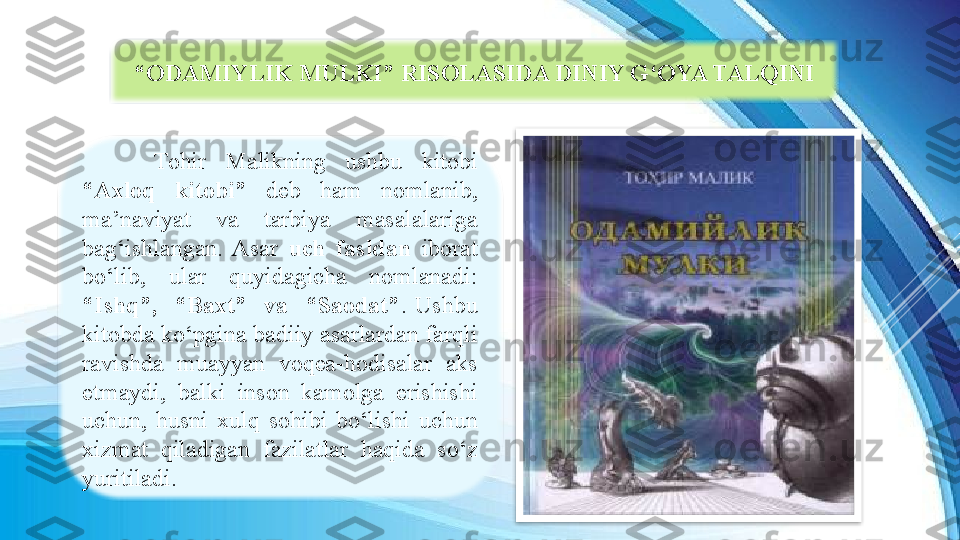 Tohir  Malikning  ushbu  kitobi 
“Axloq  kitobi”  deb  ham  nomlanib, 
ma’naviyat  va  tarbiya  masalalariga 
bag‘ishlangan.  Asar  uch  fasldan  iborat 
bo‘lib,  ular  quyidagicha  nomlanadi: 
“Ishq”,    “Baxt”    va    “Saodat” .  Ushbu 
kitobda ko‘pgina badiiy asarlardan farqli 
ravishda  muayyan  voqea-hodisalar  aks 
etmaydi,  balki  inson  kamolga  erishishi 
uchun,  husni  xulq  sohibi  bo‘lishi  uchun 
xizmat  qiladigan  fazilatlar  haqida  so‘z 
yuritiladi.  “ ODAMIYLIK MULKI” RISOLASIDA DINIY G‘OYA TALQINI  