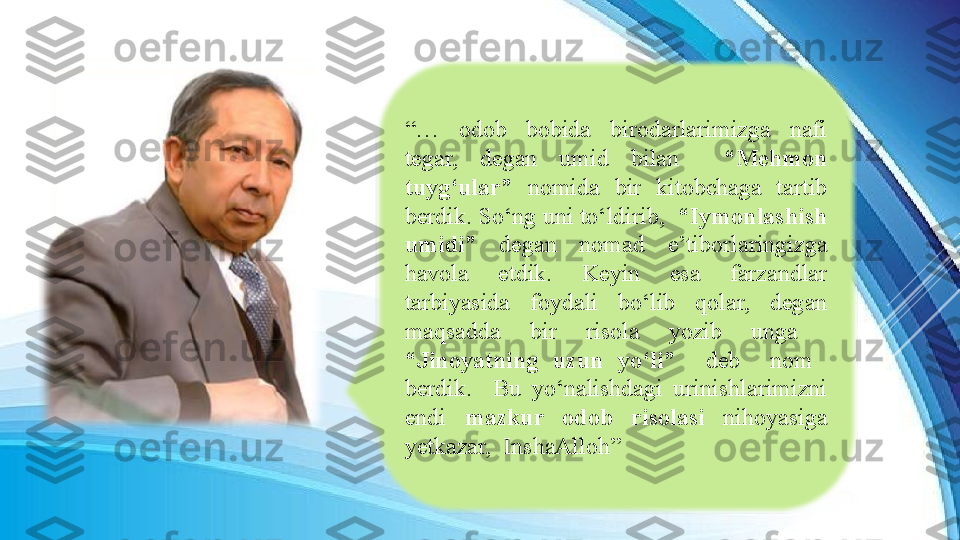 “…  odob  bobida  birodarlarimizga  nafi 
tegar,  degan  umid  bilan    “Mehmon 
tuyg‘ular”  nomida  bir  kitobchaga  tartib 
berdik. So‘ng uni to‘ldirib,   “Iymonlashish 
umidi”  degan  nomad  e’tiborlaringizga 
havola  etdik.  Keyin  esa  farzandlar 
tarbiyasida  foydali  bo‘lib  qolar,  degan 
maqsadda  bir  risola  yozib  unga   
“Jinoyatning  uzun  yo‘li”    deb    nom   
berdik.    Bu  yo‘nalishdagi  urinishlarimizni 
endi  mazkur  odob  risolasi  nihoyasiga 
yetkazar,  InshaAlloh” 