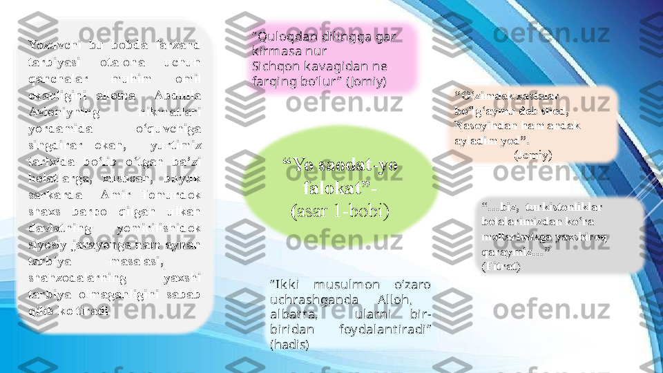 “ Yo saodat-yo 
falokat”-
( asar 1-bobi )
“ Ik k i   musulmon  o‘zaro 
uchrashganda  A lloh,   
albat t a,    ularni  bir-
biri dan  foy dalant iradi ” 
(hadis)“ Qul oqdan dilingga gar 
k irmasa nur
Sichqon k av agidan ne 
farqi ng bo‘l ur ”   ( Jomiy)
“ O‘zimdek xastalar 
bo‘lg‘aymu deb shod, 
Nasoyihdan ham andak 
ayladim yod”.
( Jomiy)
“… biz,  turkistonliklar 
bolalarimizdan ko‘ra 
mollarimizga yaxshiroq 
qaraymiz…”  
(Fitrat)Yozuvchi  bu  bobda  farzand 
tarbiyasi  ota-ona  uchun 
qanchalar  muhim  omil 
ekanligini  alloma    Abdulla 
Avloniyning  hikmatlari 
yordamida  o‘quvchiga 
singdirar  ekan,    yurtimiz 
tarixida  bo‘lib  o‘tgan  ba’zi 
holatlarga,  xususan,  buyuk 
sarkarda    Amir  Temurdek 
shaxs  barpo  qilgan  ulkan 
davlatning  yemirilishidek 
siyosiy jarayonga ham aynan 
tarbiya  masalasi,   
shahzodalarning  yaxshi 
tarbiya  olmaganligini  sabab 
qilib keltiradi 