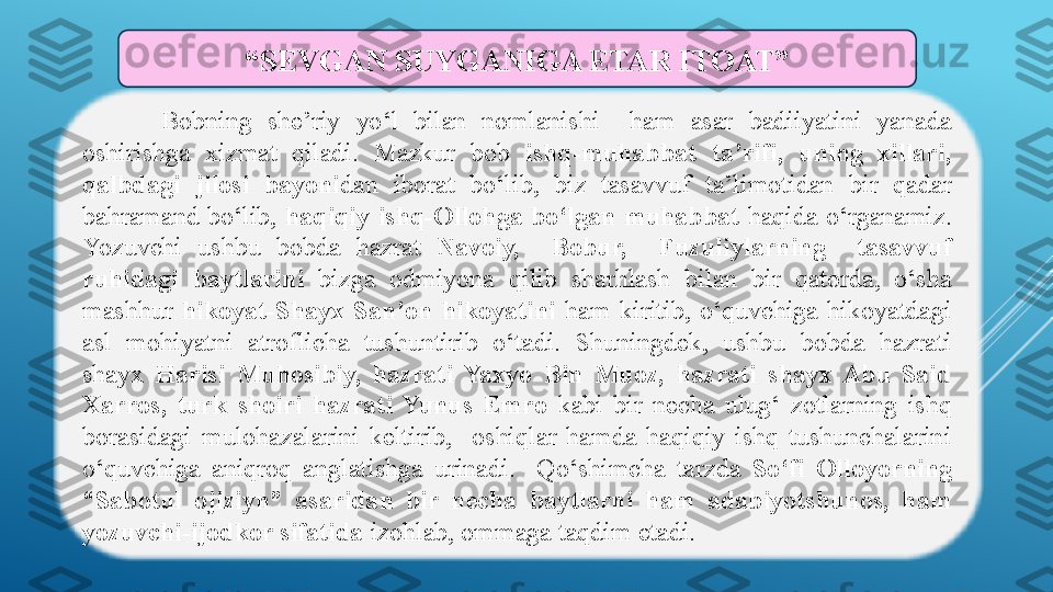 Bobning  she’riy  yo‘l  bilan  nomlanishi    ham  asar  badiiyatini  yanada 
oshirishga  xizmat  qiladi.  Mazkur  bob  ishq-muhabbat  ta’rifi,  uning  xillari, 
qalbdagi  jilosi  bayoni dan  iborat  bo‘lib,  biz  tasavvuf  ta’limotidan  bir  qadar 
bahramand  bo‘lib,  haqiqiy  ishq-Ollohga  bo‘lgan  muhabbat   haqida  o‘rganamiz. 
Yozuvchi  ushbu  bobda  hazrat  Navoiy,    Bobur,    Fuzuliylarning    tasavvuf 
ruhidagi  baytlarini  bizga  odmiyona  qilib  sharhlash  bilan  bir  qatorda,  o‘sha 
mashhur  hikoyat-Shayx  San’on  hikoyatini  ham  kiritib,  o‘quvchiga  hikoyatdagi 
asl  mohiyatni  atroflicha  tushuntirib  o‘tadi.  Shuningdek,  ushbu  bobda  hazrati 
shayx  Harisi  Muhosibiy,  hazrati  Yaxyo  Bin  Muoz,  hazrati  shayx  Abu  Said 
Xarros,  turk  shoiri  hazrati  Yunus  Emro  kabi  bir  necha  ulug‘  zotlarning  ishq 
borasidagi  mulohazalarini  keltirib,    oshiqlar  hamda  haqiqiy  ishq  tushunchalarini 
o‘quvchiga  aniqroq  anglatishga  urinadi.    Qo‘shimcha  tarzda  So‘fi  Olloyorning 
“Sabotul  ojiziyn”  asaridan  bir  necha  baytlarni  ham  adabiyotshunos,  ham 
yozuvchi-ijodkor sifatida  izohlab, ommaga taqdim etadi.“ SEVGAN SUYGANIGA ETAR ITOAT” 